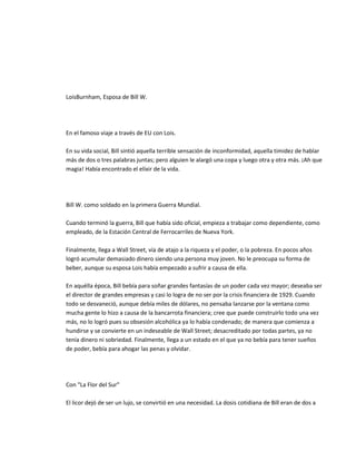 LoisBurnham, Esposa de Bill W.




En el famoso viaje a través de EU con Lois.

En su vida social, Bill sintió aquella terrible sensación de inconformidad, aquella timidez de hablar
más de dos o tres palabras juntas; pero alguien le alargó una copa y luego otra y otra más. ¡Ah que
magia! Había encontrado el elíxir de la vida.




Bill W. como soldado en la primera Guerra Mundial.

Cuando terminó la guerra, Bill que había sido oficial, empieza a trabajar como dependiente, como
empleado, de la Estación Central de Ferrocarriles de Nueva York.

Finalmente, llega a Wall Street, vía de atajo a la riqueza y el poder, o la pobreza. En pocos años
logró acumular demasiado dinero siendo una persona muy joven. No le preocupa su forma de
beber, aunque su esposa Lois había empezado a sufrir a causa de ella.

En aquélla época, Bill bebía para soñar grandes fantasías de un poder cada vez mayor; deseaba ser
el director de grandes empresas y casi lo logra de no ser por la crisis financiera de 1929. Cuando
todo se desvaneció, aunque debía miles de dólares, no pensaba lanzarse por la ventana como
mucha gente lo hizo a causa de la bancarrota financiera; cree que puede construirlo todo una vez
más, no lo logró pues su obsesión alcohólica ya lo había condenado; de manera que comienza a
hundirse y se convierte en un indeseable de Wall Street; desacreditado por todas partes, ya no
tenía dinero ni sobriedad. Finalmente, llega a un estado en el que ya no bebía para tener sueños
de poder, bebía para ahogar las penas y olvidar.




Con "La Flor del Sur"

El licor dejó de ser un lujo, se convirtió en una necesidad. La dosis cotidiana de Bill eran de dos a
 