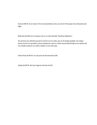 Foto de Bill W. de la revista Time reconociéndolo como uno de los Personajes más relevantes del
Siglo.




Bella foto del Bill con su Esposa Lois en su Casa llamada "Piedritas Rodantes".

Por primera vez admitió que por él mismo no era nada; que sin Él estaba perdido. Sin ningún
temor encaró sus pecados y estuvo dispuesto a que su recién encontrado Amigo se los quitara de
raíz. Desde entonces no volvió a beber ni una sola copa.




Ultima foto de Bill W. en una junta de AA tomando Café.




Lápida de Bill W. No hay ninguna mención de AA.
 