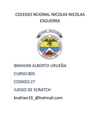 COLEGIO NCIONAL NICOLAS NICOLAS
           ESGUERRA




BRAHIAN ALBERTO URUEÑA
CURSO:805
CODIGO:27
JUEGO DE SCRATCH
brahian19_@hotmail.com
 