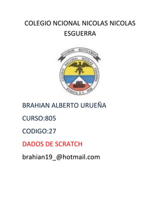 COLEGIO NCIONAL NICOLAS NICOLAS
           ESGUERRA




BRAHIAN ALBERTO URUEÑA
CURSO:805
CODIGO:27
DADOS DE SCRATCH
brahian19_@hotmail.com
 