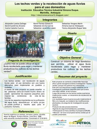 * Los techos verdes y la recolección de aguas lluvias
para el uso domestico
Institución Educativa Técnico Industrial Simona Duque.
Marinilla, Antioquia
http://electromecanicos12.blogspot.com/
Integrantes
Alejandro Loaiza Gallego
David Gutiérrez Álvarez
Ivania Castaño Cuervo
Kevin Ferney Gómez R
Sebastián Arcila García
Sebastian Jaramillo López
Sebastian Vergara Marín
Ximena García Velásquez
Yesica Alejandra Duque Soto
Pregunta de investigación
¿Como más se puede utilizar el agua
lluvia recolectada para regar y mantener
productivos los cultivos de los techos
verdes?
Este proyecto se comenzó a desarrollar hace dos
años cuando escogimos el tema investigación “Techos
verdes” porque nos pareció muy interesante;
Este año nos dispusimos a seguir adelante con la
investigación queriendo mejorarlo para que tuviera
una mejor utilidad al ser humano .
Luego del proceso con los techos verdes queríamos
implementar a estos un mecanismo de recolección de
aguas lluvias.
Los resultados fueron buenos se pudo implementar el
filtro a la maqueta ,se instalaron las modificaciones
planteadas y la pregunta de investigación se pudo
resolver.
Producto de este proceso tenemos:
•Agenda de seguimiento(bitácora y portafolio).
• Participación en feria científica municipal (CORUM)
• Mención de honor al proyecto techos verdes por el
modelo presentado.
Resumen del proyectoJustificación
Los techos verdes con recolección de aguas
lluvias para el uso domestico son una buena
alternativa para implementar en pueblos y
ciudades.
A través de este proyecto se puede enseñar a
las personas cómo sin invertir mucho dinero se
puede aprovechar los espacios pequeños para
mejorar las condiciones de vida de las
familias.
Uno de los aspectos importantes es la purificación
del agua lluvia absorbida por el techo ya que
se puede purificar y hacerla apta para el
consumo humano,
Objetivo General
Construir un sistema de riego doméstico
que permita utilizar el agua lluvia
recolectada para regar y mantener
productivos los cultivos de los techos
verdes.
Referencias
Huertos orgánicos en azoteas, terrazas y patios. Alcaldía
Mayor de Bogotá. Primera Edición, Lima Perú. 2008.
www.veoverde.com/techosverdes. Consultado el 12/8/2012.
Diseño
 