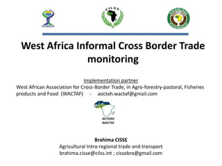 Brahima CISSE
Agricultural Intra-regional trade and transport
brahima.cisse@cilss.int ; cissebra@gmail.com
West Africa Informal Cross Border Trade
monitoring
ACTOAH
WACTAF
Implementation partner
West African Association for Cross-Border Trade, in Agro-forestry-pastoral, Fisheries
products and Food (WACTAF) - aoctah.wactaf@gmail.com
 