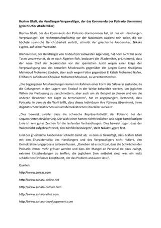 Brahim Ghali, ein Handlanger-Vergewaltiger, der das Kommando der Polisario übernimmt
(griechischer Akademiker)
Brahim Ghali, der das Kommando der Polisario übernommen hat, ist nur ein Handlanger-
Vergewaltiger, der rechenschaftspflichtig vor der Nationalen Audienz sein sollte, die die
höchste spanische Gerichtsbarkeit vertritt, schreibt der griechische Akademiker, Nikaky
Lygero, auf seiner Webseite.
Brahim Ghali, der Handlanger von Tindouf (im Südwesten Algeriens), hat noch nicht für seine
Taten verantwortet, da er nach Algerien floh, bedauert der Akademiker, präzisierend, dass
der neue Chef der Separatisten vor der spanischen Justiz wegen einer Klage der
Vergewaltigung und des sexuellen Missbrauchs gegenüber der jungen Dame Khadijatou
Mahmoud Mohamed Zoubeir, aber auch wegen Folter gegenüber El Kabch Mohamed Nafee,
El Kharchi Lahbib und Chouiaar Mohamed Mouloud, zu verantworten hat.
„Die begangenen Misshandlungen kamen im Rahmen einer Form der Sklaverei zustande, da
die Gefangenen in den Lagern von Tindouf in der Weise behandelt werden, um jeglichen
Willen der Freilassung zu zerschmettern, aber auch um als Beispiel zu dienen und um die
anderen Bewohner der Lager zu terrorisieren“, hat er angeprangert, betonend, dass
Polisario, in dem sie die Wahl trifft, dass dieses Individuum ihre Führung übernimmt, ihren
dogmatischen fanatischen und antidemokratischen Charakter aufweist.
„Dies beweist parallel dazu die schwache Repräsentativität der Polisario bei der
sequestrierten Bevölkerung. Die Wahl einer harten nichtfriedlichen und sogar kampflustigen
Linie ist kein gutes Zeichen für die laufenden Verhandlungen. Dies beweist sogar, dass der
Willen nicht aufgebracht wird, den Konflikt beizulegen“, stellt Nikaky Lygero fest.
Und der griechische Akademiker schließt damit ab, in dem er bekräftigt, dass Brahim Ghali
mit den Charakteristika des Handlangers und des Vergewaltigers nicht riskiert, den
Demokratisierungsprozess zu beeinflussen. „Daneben ist es sichtbar, dass die Schwächen der
Polisario immer mehr grösser werden und dass der Mangel an Personal sie dazu zwingt,
extreme Entscheidungen zu treffen, die jeglichem Sinn entbehrt sind, was ein Indiz
schädlichen Einflusses konstituiert, der das Problem andauern lässt".
Quellen:
http://www.corcas.com
http://www.sahara-online.net
http://www.sahara-culture.com
http://www.sahara-villes.com
http://www.sahara-developpement.com
 
