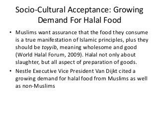 Socio-Cultural Acceptance: Growing
Demand For Halal Food
• Muslims want assurance that the food they consume
is a true manifestation of Islamic principles, plus they
should be toyyib, meaning wholesome and good
(World Halal Forum, 2009). Halal not only about
slaughter, but all aspect of preparation of goods.
• Nestle Executive Vice President Van Dijkt cited a
growing demand for halal food from Muslims as well
as non-Muslims
 
