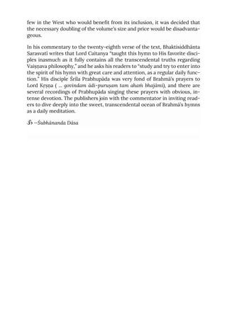 few in the West who would benefit from its inclusion, it was decided that
the necessary doubling of the volume’s size and price would be disadvanta-
geous.
In his commentary to the twenty-eighth verse of the text, Bhaktisiddhānta
Sarasvatī writes that Lord Caitanya “taught this hymn to His favorite disci-
ples inasmuch as it fully contains all the transcendental truths regarding
Vaiṣṇava philosophy,” and he asks his readers to “study and try to enter into
the spirit of his hymn with great care and attention, as a regular daily func-
tion.” His disciple Śrīla Prabhupāda was very fond of Brahmā’s prayers to
Lord Kṛṣṇa ( ... govindam ādi-puruṣam tam ahaṁ bhajāmi), and there are
several recordings of Prabhupāda singing these prayers with obvious, in-
tense devotion. The publishers join with the commentator in inviting read-
ers to dive deeply into the sweet, transcendental ocean of Brahmā’s hymns
as a daily meditation.
ॐ —Śubhānanda Dāsa
 