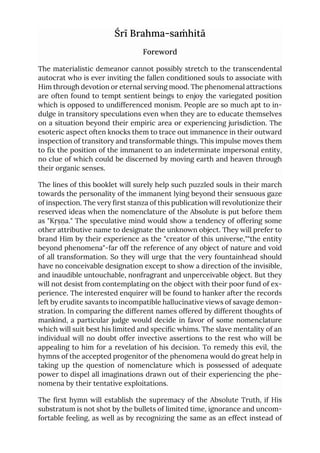 Śrī Brahma-saṁhitā
Foreword
The materialistic demeanor cannot possibly stretch to the transcendental
autocrat who is ever inviting the fallen conditioned souls to associate with
Him through devotion or eternal serving mood. The phenomenal attractions
are often found to tempt sentient beings to enjoy the variegated position
which is opposed to undifferenced monism. People are so much apt to in-
dulge in transitory speculations even when they are to educate themselves
on a situation beyond their empiric area or experiencing jurisdiction. The
esoteric aspect often knocks them to trace out immanence in their outward
inspection of transitory and transformable things. This impulse moves them
to fix the position of the immanent to an indeterminate impersonal entity,
no clue of which could be discerned by moving earth and heaven through
their organic senses.
The lines of this booklet will surely help such puzzled souls in their march
towards the personality of the immanent lying beyond their sensuous gaze
of inspection. The very first stanza of this publication will revolutionize their
reserved ideas when the nomenclature of the Absolute is put before them
as "Kṛṣṇa." The speculative mind would show a tendency of offering some
other attributive name to designate the unknown object. They will prefer to
brand Him by their experience as the "creator of this universe,""the entity
beyond phenomena"-far off the reference of any object of nature and void
of all transformation. So they will urge that the very fountainhead should
have no conceivable designation except to show a direction of the invisible,
and inaudible untouchable, nonfragrant and unperceivable object. But they
will not desist from contemplating on the object with their poor fund of ex-
perience. The interested enquirer will be found to hanker after the records
left by erudite savants to incompatible hallucinative views of savage demon-
stration. In comparing the different names offered by different thoughts of
mankind, a particular judge would decide in favor of some nomenclature
which will suit best his limited and specific whims. The slave mentality of an
individual will no doubt offer invective assertions to the rest who will be
appealing to him for a revelation of his decision. To remedy this evil, the
hymns of the accepted progenitor of the phenomena would do great help in
taking up the question of nomenclature which is possessed of adequate
power to dispel all imaginations drawn out of their experiencing the phe-
nomena by their tentative exploitations.
The first hymn will establish the supremacy of the Absolute Truth, if His
substratum is not shot by the bullets of limited time, ignorance and uncom-
fortable feeling, as well as by recognizing the same as an effect instead of
 