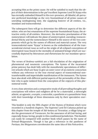 accepting Him as the prime cause. He will be satisfied to mark that the ob-
ject of their determination is the par"excellent Supreme Lord Śrī Kṛṣṇa who
has eternally embodied Himself in His ever-presence, all-blissful, all-perva-
sive perfected knowledge as the very fountainhead of all prime causes of
unending nonbeginning time, the supplying fosterer of all entities, viz.,
mundane and transcendental.
The subsequent lines will go to determine the different aspects of the Ab-
solute, who are but emanations of the supreme fountainhead Kṛṣṇa, the at-
tractive entity of all entities. Moreover, the derivative proclamation of the
nomenclature will indicate the plane of uninterrupted, unending, transcen-
dental felicity and the nomenclature Himself is the source of the two com-
ponents which go by the names of efficient and material causes. The very
transcendental name "Kṛṣṇa" is known as the embodiment of all the tran-
scendental eternal rasas as well as the origin of all eclipsed conceptions of
interrupted rasas found in the mentality of animated beings which are suc-
cessfully depicted by litterateurs and rhetoricians for our mundane specu-
lation.
The verses of Brahma-saṁhitā are a full elucidation of the origination of
phenomenal and noumenic conceptions. The hymns of the incarnated
prime potency has dealt fully with the monotheistic speculations of differ-
ent schools which are busy to give an outer cover of an esoteric concoction
without any reference to the true eternal aspect of transcendental non-
transformable and imperishable manifestation of the immanent. The hymns
have also dealt with different partial aspects of the personality of the Abso-
lute who is quite isolated from the conception of the enjoyers of this phe-
nomenal world.
A very close attention and a comparative study of all prevailing thoughts and
conceptions will relieve and enlighten all-be he a materialist, a downright
atheist, an agnostic, a sceptic, a naturalist, a pantheist or a panantheist-busy
with their knowledge of three dimensions only by their speculative exer-
tions.
This booklet is only the fifth chapter of the Hymns of Brahmā which were
recorded in a hundred chapters. The Supreme Lord Śrī Caitanya picked up
this chapter from the temple of Ādi-keśava at Tiruvattar, a village lying un-
der the government of Travancore, for the assurance of all God-loving, and
especially Kṛṣṇa-loving, people in this conditioned jurisdiction. This booklet
can easily be compared with another book which passes by the name of
Śrīmad-Bhāgavatam. Though it has got a reference in the pantheon of
Purāṇas, the Bhāgavatam corroborates the same idea of this Pañcarātra.
 