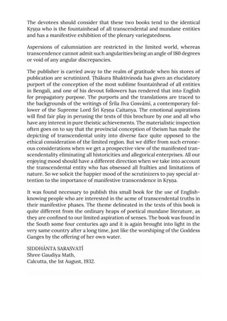 The devotees should consider that these two books tend to the identical
Kṛṣṇa who is the fountainhead of all transcendental and mundane entities
and has a manifestive exhibition of the plenary variegatedness.
Aspersions of calumniation are restricted in the limited world, whereas
transcendence cannot admit such angularities being an angle of 180 degrees
or void of any angular discrepancies.
The publisher is carried away to the realm of gratitude when his stores of
publication are scrutinized. Ṭhākura Bhaktivinoda has given an elucidatory
purport of the conception of the most sublime fountainhead of all entities
in Bengali, and one of his devout followers has rendered that into English
for propagatory purpose. The purports and the translations are traced to
the backgrounds of the writings of Śrīla Jīva Gosvāmī, a contemporary fol-
lower of the Supreme Lord Śrī Kṛṣṇa Caitanya. The emotional aspirations
will find fair play in perusing the texts of this brochure by one and all who
have any interest in pure theistic achievements. The materialistic inspection
often goes on to say that the provincial conception of theism has made the
depicting of transcendental unity into diverse face quite opposed to the
ethical consideration of the limited region. But we differ from such errone-
ous considerations when we get a prospective view of the manifested tran-
scendentality eliminating all historicities and allegorical enterprises. All our
enjoying mood should have a different direction when we take into account
the transcendental entity who has obsessed all frailties and limitations of
nature. So we solicit the happier mood of the scrutinizers to pay special at-
tention to the importance of manifestive transcendence in Kṛṣṇa.
It was found necessary to publish this small book for the use of English-
knowing people who are interested in the acme of transcendental truths in
their manifestive phases. The theme delineated in the texts of this book is
quite different from the ordinary heaps of poetical mundane literature, as
they are confined to our limited aspiration of senses. The book was found in
the South some four centuries ago and it is again brought into light in the
very same country after a long time, just like the worshiping of the Goddess
Ganges by the offering of her own water.
SIDDHĀNTA SARASVATĪ
Shree Gaudiya Math,
Calcutta, the 1st August, 1932.
 