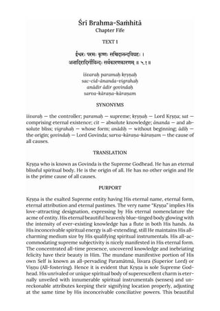 Śrī Brahma-Saṁhitā
Chapter Fife
TEXT 1
ईरः परमः कृ ः सिदानिवहः ।
अनािदरािदगिवः सवकारणकारणम ्॥ ५.१॥
īśvaraḥ paramaḥ kṛṣṇaḥ
sac-cid-ānanda-vigrahaḥ
anādir ādir govindaḥ
sarva-kāraṇa-kāraṇam
SYNONYMS
īśvaraḥ — the controller; paramaḥ — supreme; kṛṣṇaḥ — Lord Kṛṣṇa; sat —
comprising eternal existence; cit — absolute knowledge; ānanda — and ab-
solute bliss; vigrahaḥ — whose form; anādiḥ — without beginning; ādiḥ —
the origin; govindaḥ — Lord Govinda; sarva-kāraṇa-kāraṇam — the cause of
all causes.
TRANSLATION
Kṛṣṇa who is known as Govinda is the Supreme Godhead. He has an eternal
blissful spiritual body. He is the origin of all. He has no other origin and He
is the prime cause of all causes.
PURPORT
Kṛṣṇa is the exalted Supreme entity having His eternal name, eternal form,
eternal attribution and eternal pastimes. The very name “Kṛṣṇa” implies His
love-attracting designation, expressing by His eternal nomenclature the
acme of entity. His eternal beautiful heavenly blue-tinged body glowing with
the intensity of ever-existing knowledge has a flute in both His hands. As
His inconceivable spiritual energy is all-extending, still He maintains His all-
charming medium size by His qualifying spiritual instrumentals. His all-ac-
commodating supreme subjectivity is nicely manifested in His eternal form.
The concentrated all-time presence, uncovered knowledge and inebriating
felicity have their beauty in Him. The mundane manifestive portion of His
own Self is known as all-pervading Paramātmā, Īśvara (Superior Lord) or
Viṣṇu (All-fostering). Hence it is evident that Kṛṣṇa is sole Supreme God-
head. His unrivaled or unique spiritual body of superexcellent charm is eter-
nally unveiled with innumerable spiritual instrumentals (senses) and un-
reckonable attributes keeping their signifying location properly, adjusting
at the same time by His inconceivable conciliative powers. This beautiful
 