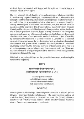 spiritual figure is identical with Kṛṣṇa and the spiritual entity of Kṛṣṇa is
identical with His own figure.
The very intensely blended entity of eternal presence of felicitous cognition
is the charming targeted holding or transcendental icon. It follows that the
conception of the indistinguishable formless magnitude (Brahman) which is
an indolent, lax, presentment of cognitive bliss, is merely a penumbra of in-
tensely blended glow of the three concomitants, viz., the blissful, the sub-
stantive and the cognitive. This transcendental manifestive icon Kṛṣṇa in
His original face is primordial background of magnitudinal infinite Brahman
and of the all-pervasive oversoul. Kṛṣṇa as truly visioned in His variegated
pastimes, such as owner of transcendental cows, chief of cowherds, consort
of milk-maids, ruler of the terrestrial abode Gokula and object of worship
by transcendental residents of Goloka beauties, is Govinda. He is the root
cause of all causes who are the predominating and predominated agents of
the universe. The glance of His projected fractional portion in the sacred
originating water viz., the personal oversoul or Paramātmā, gives rise to a
secondary potency—nature who creates this mundane universe. This over-
soul’s intermediate energy brings forth the individual souls analogously to
the emanated rays of the sun.
This book is a treatise of Kṛṣṇa; so the preamble is enacted by chanting His
name in the beginning.
TEXT 2
सहपकमलं गोकुलां महदम ्।
तिणकारं ताम तदनांशसवम ्॥ ५.२॥
sahasra-patra-kamalaṁ
gokulākhyaṁ mahat padam
tat-karṇikāraṁ tad-dhāma
tad-anantāṁśa-sambhavam
SYNONYMS
sahasra-patra — possessing a thousand petals; kamalam — a lotus; gokula-
ākhyam — known as Gokula; mahat padam — the superexcellent station; tat
— of that (lotus); karṇikāram — the whorl; tat — of Him (Kṛṣṇa); dhāma —
the abode; tat — that (Gokula); ananta — of His infinitary aspect, Balarāma;
aṁśa — from a part; sambhavam — produced.
 