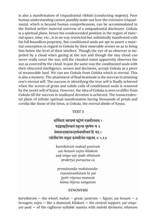is also a manifestation of triquadrantal vibhūti (conducting majesty). Poor
human understanding cannot possibly make out how the extensive triquad-
rantal, which is beyond human comprehension, can be accommodated in
the limited nether material universe of a uniquadrantal disclosure. Gokula
is a spiritual plane, hence his condescended position in the region of mate-
rial space, time, etc., is in no way restricted but unlimitedly manifested with
his full boundless propriety. But conditioned souls are apt to assert a mate-
rial conception in regard to Gokula by their miserable senses so as to bring
him below the level of their intellect. Though the eye of an observer is im-
peded by a cloud when gazing at the sun and though the tiny cloud can
never really cover the sun, still the clouded vision apparently observes the
sun as covered by the cloud. In just the same way the conditioned souls with
their obscured intelligence, senses and decisions, accept Gokula as a piece
of measurable land. We can see Gokula from Goloka which is eternal. This
is also a mystery. The attainment of final beatitude is the success in attaining
one’s eternal self. The success in identifying the true self is finally achieved
when the screen of gross and subtle coils of conditioned souls is removed
by the sweet will of Kṛṣṇa. However, the idea of Goloka is seen to differ from
Gokula till the success in unalloyed devotion is achieved. The transcenden-
tal plane of infinite spiritual manifestation having thousands of petals and
corolla like those of the lotus, is Gokula, the eternal abode of Kṛṣṇa.
TEXT 3
किणकारं महं षोणं वकीलकम ्।
षडषदीानं कृ ा पुषेण च ॥
ेमानमहानरसेनावितं िह यत ्।
ोतीपेण मनुना कामबीजेन सतम ्॥ ५.३॥
karṇikāraṁ mahad yantraṁ
ṣaṭ-koṇaṁ vajra-kīlakam
ṣaḍ-aṅga-ṣaṭ-padī-sthānaṁ
prakṛtyā puruṣeṇa ca
premānanda-mahānanda-
rasenāvasthitaṁ hi yat
jyotī-rūpeṇa manunā
kāma-bījena saṅgatam
SYNONYMS
karṇikāram — the whorl; mahat — great; yantram — figure; ṣaṭ-koṇam — a
hexagon; vajra — like a diamond; kīlakam — the central support; ṣaṭ-aṅga-
ṣaṭ-padī — of the eighteen-syllable mantra with sixfold divisions; sthānam
 