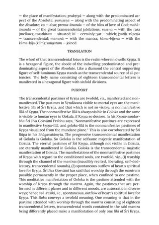— the place of manifestation; prakṛtyā — along with the predominated as-
pect of the Absolute; puruṣeṇa — along with the predominating aspect of
the Absolute; ca — also; prema-ānanda — of the bliss of love of God; mahā-
ānanda — of the great transcendental jubilations; rasena — with the rasa
(mellow); avasthitam — situated; hi — certainly; yat — which; jyotiḥ-rūpeṇa
— transcendental; manunā — with the mantra; kāma-bījena — with the
kāma-bīja (klīṁ); saṅgatam — joined.
TRANSLATION
The whorl of that transcendental lotus is the realm wherein dwells Kṛṣṇa. It
is a hexagonal figure, the abode of the indwelling predominated and pre-
dominating aspect of the Absolute. Like a diamond the central supporting
figure of self-luminous Kṛṣṇa stands as the transcendental source of all po-
tencies. The holy name consisting of eighteen transcendental letters is
manifested in a hexagonal figure with sixfold divisions.
PURPORT
The transcendental pastimes of Kṛṣṇa are twofold, viz., manifested and non-
manifested. The pastimes in Vṛndāvana visible to mortal eyes are the mani-
festive līlā of Śrī Kṛṣṇa, and that which is not so visible, is nonmanifestive
līlā of Kṛṣṇa. The nonmanifestive līlā is always visible in Goloka and the same
is visible to human eyes in Gokula, if Kṛṣṇa so desires. In his Kṛṣṇa-sandar-
bha Śrī Jīva Gosvāmī Prabhu says, "Nonmanifestive pastimes are expressed
in manifestive kṛṣṇa-līlā. and goloka-līlā is the nonmanifestive pastimes of
Kṛṣṇa visualized from the mundane plane." This is also corroborated by Śrī
Rūpa in his Bhāgavatāmṛta. The progressive transcendental manifestation
of Gokula is Goloka. So Goloka is the selfsame majestic manifestation of
Gokula. The eternal pastimes of Śrī Kṛṣṇa, although not visible in Gokula,
are eternally manifested in Goloka. Goloka is the transcendental majestic
manifestation of Gokula. The manifestations of the nonmanifestive pastimes
of Kṛṣṇa with regard to the conditioned souls, are twofold, viz., (1) worship
through the channel of the mantras (inaudibly recited, liberating, self-ded-
icatory. transcendental sounds), (2) spontaneous outflow of heart's spiritual
love for Kṛṣṇa. Śrī Jīva Gosvāmī has said that worship through the mantra is
possible permanently in the proper place, when confined to one pastime.
This meditative manifestation of Goloka is the pastime attended with the
worship of Kṛṣṇa through the mantra. Again, the pastimes that are per-
formed in different planes and in different moods, are autocratic in diverse
ways; hence svā-rasikī, i.e., spontaneous, outflow of heart's spiritual love for
Kṛṣṇa. This śloka conveys a twofold meaning. One meaning is that in the
pastime attended with worship through the mantra consisting of eighteen
transcendental letters, transcendental words contained in the said mantra
being differently placed make a manifestation of only one līlā of Śrī Kṛṣṇa.
 