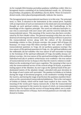 As for example klīṁ kṛṣṇāya govindāya gopījana-vallabhāya svāhā—this is a
hexagonal mantra consisting of six transcendental words, viz., (1) kṛṣṇāya,
(2) govindāya, (3) gopījana, (4) vallabhāya, (5) svā, (6) hā. These six transcen-
dental words, when placed juxtapositionally. indicate the mantra.
The hexagonal great transcendental machinery is in this wise. The principal
seed, i.e. klīṁ, is situated in the instrument as the central pivot. Anybody
with an impression of such an instrument in his mind and concentrating his
thought on such spiritual entities, can attain, like Candradhvaja, to the
knowledge of the cognitive principle. The word svā indicates kṣetrajña i.e.,
one who is conversant with one's inner self, and the word hā indicates the
transcendental nature. This meaning of the mantra has also been corrobo-
rated by Śrī Hari-bhakti-vilāsa. The general meaning is this that one who is
desirous of entering into the esoteric pastimes of Kṛṣṇa will have to practice
His transcendental service along with the culture of the devotional
knowledge relative to Him. (1) kṛṣṇa-svarūpa—the proper Self of Kṛṣṇa; (2)
kṛṣṇasya cin-maya-vraja-līlā-vilāsa-svarūpa—the true nature of Kṛṣṇa's
transcendental pastimes in Vraja; (3) tat-parikara-gopījana-svarūpa—the
true nature of His spiritual associates in Vraja, viz., the spiritual milkmen and
the milkmaids; (4) tad-vallabha—the true nature of self-surrender to Kṛṣṇa
in the footsteps of the spiritual milkmaids of Vraja; (5) śuddha-jīvasya cid-
(jñāna)-svarūpa—the true nature of the spiritual knowledge of the unalloyed
individual soul; (6) cit-prakṛtir arthāt kṛṣṇa-sevā-svabhāva—the true nature
of transcendental service to Kṛṣṇa is this that the esoteric relation is estab-
lished on the awakening of one's pure cognition. The meaning is that rasa is
only the transcendental service of the central refuge Śrī Kṛṣṇa, as predom-
inating aspect of the Absolute, by one's ego as the spiritual maid of the pre-
dominated moiety of the absolute integer, attended with pure devotion in
the shape of one's entire self-surrender. The pastime in Goloka or in Gokula
during the stage of devotional progress, is the meditative worship through
the mantra, and during the stage of perfection the pastimes manifest them-
selves as the unrestrained transcendental jubilations. This is the real aspect
of Goloka or Gokula, which will be made more explicit in due course. The
meaning of the words jyotī-rūpeṇa manunā [Bs. is that the transcendental
meaning is expressed in the mantra by means of which, on transcendental
desire of love for Kṛṣṇa and the service of Kṛṣṇa being added, one is estab-
lished in the eternal love of Kṛṣṇa. Such eternal pastimes are eternally man-
ifested in Goloka.
 