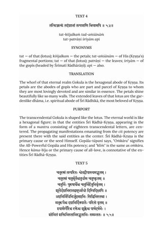 TEXT 4
तिं तदंशानां तािण ियामिप ॥ ५.४॥
tat-kiïjalkaṁ tad-aṁśānāṁ
tat-patrāṇi śriyām api
SYNONYMS
tat — of that (lotus); kiñjalkam — the petals; tat-aṁśānām — of His (Kṛṣṇa's)
fragmental portions; tat — of that (lotus); patrāṇi — the leaves; śriyām — of
the gopīs (headed by Śrīmatī Rādhārāṇī); api — also.
TRANSLATION
The whorl of that eternal realm Gokula is the hexagonal abode of Kṛṣṇa. Its
petals are the abodes of gopīs who are part and parcel of Kṛṣṇa to whom
they are most lovingly devoted and are similar in essence. The petals shine
beautifully like so many walls. The extended leaves of that lotus are the gar-
denlike dhāma, i.e. spiritual abode of Śrī Rādhikā, the most beloved of Kṛṣṇa.
PURPORT
The transcendental Gokula is shaped like the lotus. The eternal world is like
a hexagonal figure; in that the entities Śrī Rādhā-Kṛṣṇa, appearing in the
form of a mantra consisting of eighteen transcendental letters, are cen-
tered. The propagating manifestations emanating from the cit potency are
present there with the said entities as the center. Śrī Rādhā-Kṛṣṇa is the
primary cause or the seed Himself. Gopāla-tāpanī says, "Oṁkāra" signifies
the All-Powerful Gopāla and His potency; and "klīṁ" is the same as oṁkāra.
Hence kāma-bīja or the primary cause of all-love, is connotative of the en-
tities Śrī Rādhā-Kṛṣṇa.
TEXT 5
चतुरं तिरतः ेतीपामुतम ्।
चतुरं चतुमूततुधाम चतुृ तम ्॥
चतुिभः पुषाथ चतुिभहतुिभवृतम ्।
शूलैदशिभरानमूाधो िदिविदिप ॥
अिभिनिधिभजुमिभः िसििभथा ।
मनुपै दशिभिदालैः पिरतो वृतम ्॥
यामैगरै रै शुै पाषदषभैः ।
शोिभतं शििभािभरुतािभः समतः ॥ ५.५॥
 