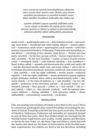 catur-asraṁ tat-paritaḥ śvetadvīpākhyam adbhutam
catur-asraṁ catur-mūrteś catur-dhāma catuṣ-kṛtam
caturbhiḥ puruṣārthaiś ca caturbhir hetubhir vṛtam
śūlair daśabhir ānaddham ūrdhvādho dig-vidikṣv api
aṣṭabhir nidhibhir juṣṭam aṣṭabhiḥ siddhibhis tathā
manu-rūpaiś ca daśabhir dik-pālaiḥ parito vṛtam
śyāmair gauraiś ca raktaiś ca śuklaiś ca pārṣadarṣabhaiḥ
śobhitaṁ śaktibhis tābhir adbhutābhiḥ samantataḥ
SYNONYMS
catuḥ-asraṁ — quadrangular place; tat — that (Gokula); paritaḥ — surround-
ing; śveta-dvīpa — Śvetadvīpa (the white island); ākhyam — named; adbhu-
tam — mysterious; catuḥ-asram — quadrangular; catuḥ-mūrteḥ — of the four
primary expansions (Vāsudeva, Saṅkarṣaṇa, Pradyumna and Aniruddha); ca-
tuḥ-dhāma — consisting of four abodes; catuḥ-kṛtam — divided into four
parts; caturbhiḥ — by the four; puruṣa-arthaiḥ — human requirements; ca —
and; caturbhiḥ — by the four; hetubhiḥ — causes, or bases of achievement;
vṛtam — enveloped; śūlaiḥ — with tridents; daśabhiḥ — ten; ānaddham —
fixed; ūrdhva-adhaḥ — upwards and downwards (the zenith and nadir); dik
— (in) the directions (north, south, east, and west); vidikṣu — and in the in-
termediate directions (northeast, southeast, southwest, and northwest); api
— also; aṣṭabhiḥ — with the eight; nidhibhiḥ — jewels; juṣṭam— endowed;
aṣṭabhiḥ — with the eight; siddhibhiḥ — mystic perfections (aṇimā, laghimā,
prāpti, prākāmya, mahimā, īśitva, vaśitva, and kāmāvasāyitā); tathā — also;
manu-rūpaiḥ — in the form of mantras; ca — and; daśabhiḥ — by ten; dik-
pālaiḥ — protectors of the directions; paritaḥ — all around; vṛtam — sur-
rounded; śyāmaiḥ — blue; gauraiḥ — yellow; ca — and; raktaiḥ — red; ca —
and; śuklaiḥ — white; ca— also; pārṣada-ṛṣabhaiḥ — with the topmost asso-
ciates; śobhitam — shining; śaktibhiḥ — with potencies; tābhiḥ — those;
adbhutābhiḥ — extraordinary; samantataḥ — on all sides.
TRANSLATION
[The surrounding external plane of Gokula is described in this verse.] There
is a mysterious quadrangular place named Śvetadvīpa surrounding the out-
skirts of Gokula. Śvetadvīpa is divided into four parts on all sides. The abode
of Vāsudeva, Saṅkarṣaṇa, Pradyumna and Aniruddha are separately located
in each of these four parts. These four divided abodes are enveloped by the
fourfold human requirements such as piety, wealth, passion and liberation,
as also by the four Vedas, viz., Ṛg, Sāma, Yajur and Atharva, which deal with
the mantra and which are the bases of achievements of the fourfold mun-
dane requirements. Ten tridents are fixed in the ten directions, including
 