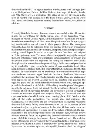 the zenith and nadir. The eight directions are decorated with the eight jew-
els of Mahāpadma, Padma, Śaṅkha, Makara, Kacchapa, Mukunda, Kunda,
and Nīla. There are ten protectors [dik-pālas] of the ten directions in the
form of mantra. The associates of the hues of blue, yellow, red and white
and the extraordinary potencies bearing the names of Vimala, etc., shine on
all sides.
PURPORT
Primarily Gokula is the seat of transcendental love and devotion. Hence Ya-
munā, Śrī Govardhana, Śrī Rādhā-kuṇḍa, etc., of the terrestrial Vraja-
maṇḍala lie within Gokula. Again, all the majesties of Vaikuṇṭha are mani-
fested there extending in all directions. The pastimes of the four propagat-
ing manifestations are all there in their proper places. The paravyoma
Vaikuṇṭha has got its extension from the display of the four propagating
manifestations. Salvation as of Vaikuṇṭha, and piety. wealth and passion per-
taining to worldly people, are in the proper places in Gokula as their original
seed, i.e., primary cause. The Vedas also are engaged in singing the song of
the Lord of Gokula. There are ten tridents in ten directions to prevent and
disappoint those who are aspirants for having an entrance into Goloka
through meditations without the grace of Kṛṣṇa. Self-conceited people who
try to reach this region through the paths of yoga (meditation) and jñāna
(empiric knowledge) are baffled in their attempts, being pierced by the ten
tridents. Self-annihilation has its excellence in Brahma-dhāma which rep-
resents the outside covering of Goloka in the shape of tridents. Śūla means
a trident; the mundane threefold attributes and the threefold divisions of
time represent the trident. Aṣṭāṅga-yogis i.e. ascetics who practice the
eightfold yoga, are the nondifferentiative liberationists who, trying to ap-
proach in the direction of Goloka, fall headlong into the pits of disappoint-
ment by being pierced and cut asunder by these tridents placed in ten di-
rections. Those who proceed towards the direction of Goloka through the
channel of devotion alloyed with majestic ideas, are fascinated with the
charms of Vaikuṇṭha which is the outer covering plane of Śrī Goloka, at the
sight of the eight perfections, viz., aṇimā, etc., and majesties like
mahāpadma, etc. Those who are less forward in their intelligence relapse to
the sevenfold world falling under the control of the ten protectors (of the
ten directions) in the guise of mantras. In this wise, Goloka has become un-
knowable and inaccessible. It is only the divine selves of Godhead, the pro-
pounders of the divine dispensations for the different ages, who are always
forward there to favor the approaching devotees who seek entry into the
realm of Goloka through the channel of pure devotional love. These divine
forms of Godhead are surrounded there with attendants of their respective
natures. Śvetadvīpa in Goloka is their place of abode. Hence Śrīla Ṭhākura
Vṛndāvana the manifest Vyāsa of caitanya-līlā, has described the village of
 