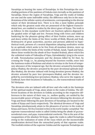 Navadvīpa as bearing the name of Śvetadvīpa. In this Śvetadvīpa the con-
cluding portions of the pastimes of Gokula exist eternally as the pastimes of
Navadvīpa. Hence the region of Navadvīpa, Vraja and the realm of Goloka
are one and the same indivisible entity; the difference only lies in the man-
ifestations of the infinite variety of sentiments, corresponding to the diverse
nature of their devotional love. There is in this a most hidden principle
which only the greatest souls who are possessed of the highest transcen-
dental love, are enabled to realize by the direct grace of Kṛṣṇa. The truth is
as follows: In this mundane world there are fourteen spheres disposed in
the graded order of high and low. Persons living with wives and children
hankering for the pleasure-giving effect of their fruitive actions, move up
and down within the limits of the three worlds of Bhūḥ, Bhuvaḥ and Svaḥ.
Brahmacārīs of great austerities, ascetics and persons addicted to hypo-
thetical truth, persons of a neutral disposition adopting nonfruitive works
by an aptitude which seeks to be free from all mundane desires, move up
and down within the limits of the worlds of Mahaḥ, Janaḥ, Tapaḥ and Satya.
Above these worlds lies the abode of four-headed Brahmā, above which lies
the unlimited realm of Vaikuṇṭha of Viṣṇu, Kṣīrodakaśāyī, lying in the ocean
of milk. Paramahaṁsa-sannyāsīs and the demons killed by Śrī Hari, by
crossing the Virajā, i.e., by passing beyond the fourteen worlds, enter into
the luminous realm of Brahman and attain to nirvāṇa in the form of tempo-
rary abeyance of the temporal ego. But the devotee actuated by knowledge
(jñāna-bhakta), the devotee actuated by the pure devotional aptitude (śud-
dha-bhakta), the devotee imbued with loving devotion (prema-bhakta), the
devotee actuated by pure love (premapara-bhakta), and the devotee im-
pelled by overwhelming love (premātura-bhakta), who serve the majesty of
Godhead, have their locations in Vaikuṇṭha, i.e., the transcendental realm of
Śrī Nārāyaṇa.
The devotees who are imbued with all-love and who walk in the footsteps
of the spiritual maids of Vraja, alone attain to the realm of Goloka. The dif-
ferent locations of the devotees in Goloka according to the respective dif-
ferences in the nature of their rasa, i.e., mellow quality. are settled by the
inconceivable power of Kṛṣṇa. The pure devotees following the devotees of
Vraja and those following the pure devotees of Navadvīpa are located in the
realm of Kṛṣṇa and Gaura respectively. The identical devotees of Vraja and
Navadvīpa simultaneously attain to the pleasures of service in the realm of
Kṛṣṇa and Gaura. Śrī Jīva Gosvāmī writes in his work Gopāla-campūthat "the
supreme transcendental realm is called Goloka being the abode of go,tran-
scendental cows, and gopa, transcendental cowherds. This is the seat of the
rasapastimes of the absolute Śrī Kṛṣṇa. Again the realm is called Śvetadvīpa
owing to the realization of some of the rasas which are the inconceivable
manifestation derived from the untouched purity of that supreme realm.
The twofold entities of the supreme Goloka and the supreme Śvetadvīpa are
 