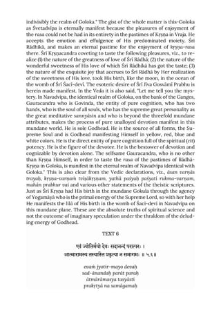 indivisibly the realm of Goloka." The gist of the whole matter is this-Goloka
as Śvetadvīpa is eternally manifest because the pleasures of enjoyment of
the rasa could not be had in its entirety in the pastimes of Kṛṣṇa in Vraja. He
accepts the emotion and effulgence of His predominated moiety. Śrī
Rādhikā, and makes an eternal pastime for the enjoyment of kṛṣṇa-rasa
there. Śrī Kṛṣṇacandra coveting to taste the following pleasures, viz., to re-
alize (1) the nature of the greatness of love of Śrī Rādhā; (2) the nature of the
wonderful sweetness of His love of which Śrī Rādhikā has got the taste; (3)
the nature of the exquisite joy that accrues to Śrī Rādhā by Her realization
of the sweetness of His love, took His birth, like the moon, in the ocean of
the womb of Śrī Śacī-devī. The esoteric desire of Śrī Jīva Gosvāmī Prabhu is
herein made manifest. In the Veda it is also said, "Let me tell you the mys-
tery. In Navadvīpa, the identical realm of Goloka, on the bank of the Ganges,
Gauracandra who is Govinda, the entity of pure cognition, who has two
hands, who is the soul of all souls, who has the supreme great personality as
the great meditative sannyāsin and who is beyond the threefold mundane
attributes, makes the process of pure unalloyed devotion manifest in this
mundane world. He is sole Godhead. He is the source of all forms, the Su-
preme Soul and is Godhead manifesting Himself in yellow, red, blue and
white colors. He is the direct entity of pure cognition full of the spiritual (cit)
potency. He is the figure of the devotee. He is the bestower of devotion and
cognizable by devotion alone. The selfsame Gauracandra, who is no other
than Kṛṣṇa Himself, in order to taste the rasa of the pastimes of Rādhā-
Kṛṣṇa in Goloka, is manifest in the eternal realm of Navadvīpa identical with
Goloka." This is also clear from the Vedic declarations, viz., āsan varṇās
trayaḥ, kṛṣṇa-varṇaṁ tviṣākṛṣṇam, yathā paśyaḥ paśyati rukma-varṇam,
mahān prabhur vai and various other statements of the theistic scriptures.
Just as Śrī Kṛṣṇa had His birth in the mundane Gokula through the agency
of Yogamāyā who is the primal energy of the Supreme Lord, so with her help
He manifests the līlā of His birth in the womb of Śacī-devī in Navadvīpa on
this mundane plane. These are the absolute truths of spiritual science and
not the outcome of imaginary speculation under the thraldom of the delud-
ing energy of Godhead.
TEXT 6
एवं ोितमयो देवः सदानं परारः ।
आाराम ताि कृ ा न समागमः ॥ ५.६॥
evaṁ jyotir-mayo devaḥ
sad-ānandaḥ parāt paraḥ
ātmārāmasya tasyāsti
prakṛtyā na samāgamaḥ
 