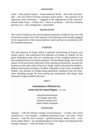 SYNONYMS
evam — thus; jyotiḥ-mayaḥ — transcendental; devaḥ — the Lord; sat-ānan-
daḥ — the own Self of eternal ecstasies; parāt paraḥ — the superior of all
superiors; ātma-ārāmasya — engaged in the enjoyments of the transcen-
dental realm; tasya — of Him; asti — there is; prakṛtyā — with the mundane
potency; na — not; samāgamaḥ— association.
TRANSLATION
The Lord of Gokula is the transcendental Supreme Godhead, the own Self
of eternal ecstasies. He is the superior of all superiors and is busily engaged
in the enjoyments of the transcendental realm and has no association with
His mundane potency.
PURPORT
The sole potency of Kṛṣṇa which is spiritual, functioning as Kṛṣṇa's own
proper power, has manifested His pastimes of Goloka or Gokula. By her
grace individual souls who are constituents of the marginal potency can
have admission into even those pastimes. The deluding energy, who is of the
nature of the perverted reflection of the spiritual (cit) potency, has got her
location on the other side of the river Virajā, which surrounds the Brahma-
dhāma forming the boundary of Mahā-Vaikuṇṭha as the outer envelope of
Goloka. The position of Goloka being absolutely unalloyed with the mun-
dane, deluding energy, far from having any association with Kṛṣṇa, feels
ashamed to appear before His view.
TEXT 7
माययारममाण न िवयोगया सह ।
आना रमया रेमे कालं िससृया । ॥ ५.७॥
māyayāramamāṇasya
na viyogas tayā saha
ātmanā ramayā reme
tyakta-kālaṁ sisṛkṣayā
SYNONYMS
māyayā — with the illusory energy; aramamāṇasya — of Him, who never
consorts; na — not; viyogaḥ — complete separation; tayā — her; saha — from;
ātmanā — with His own; ramayā — spiritual potency, Ramā; reme — con-
sorts; tyakta-kālam — by casting His glance in the shape of sending His time
energy; sisṛkṣayā — with the desire to create.
 