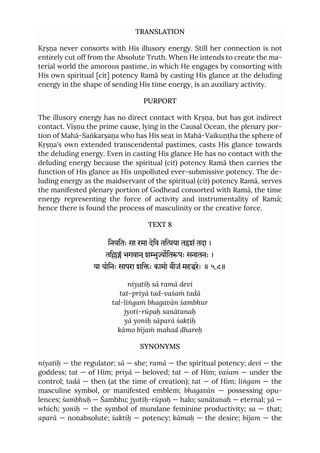 TRANSLATION
Kṛṣṇa never consorts with His illusory energy. Still her connection is not
entirely cut off from the Absolute Truth. When He intends to create the ma-
terial world the amorous pastime, in which He engages by consorting with
His own spiritual [cit] potency Ramā by casting His glance at the deluding
energy in the shape of sending His time energy, is an auxiliary activity.
PURPORT
The illusory energy has no direct contact with Kṛṣṇa, but has got indirect
contact. Viṣṇu the prime cause, lying in the Causal Ocean, the plenary por-
tion of Mahā-Saṅkarṣaṇa who has His seat in Mahā-Vaikuṇṭha the sphere of
Kṛṣṇa's own extended transcendental pastimes, casts His glance towards
the deluding energy. Even in casting His glance He has no contact with the
deluding energy because the spiritual (cit) potency Ramā then carries the
function of His glance as His unpolluted ever-submissive potency. The de-
luding energy as the maidservant of the spiritual (cit) potency Ramā, serves
the manifested plenary portion of Godhead consorted with Ramā, the time
energy representing the force of activity and instrumentality of Ramā;
hence there is found the process of masculinity or the creative force.
TEXT 8
िनयितः सा रमा देिव तिया तशं तदा ।
तिं भगवान ्शुितपः सनातनः ।
या योिनः सापरा शिः कामो बीजं महरेः ॥ ५.८॥
niyatiḥ sā ramā devi
tat-priyā tad-vaśaṁ tadā
tal-liṅgaṁ bhagavān śambhur
jyoti-rūpaḥ sanātanaḥ
yā yoniḥ sāparā śaktiḥ
kāmo bījaṁ mahad dhareḥ
SYNONYMS
niyatiḥ — the regulator; sā — she; ramā — the spiritual potency; devi — the
goddess; tat — of Him; priyā — beloved; tat — of Him; vaśam — under the
control; tadā — then (at the time of creation); tat — of Him; liṅgam — the
masculine symbol, or manifested emblem; bhagavān — possessing opu-
lences; śambhuḥ — Śambhu; jyotiḥ-rūpaḥ — halo; sanātanaḥ — eternal; yā —
which; yoniḥ — the symbol of mundane feminine productivity; sa — that;
aparā — nonabsolute; śaktiḥ — potency; kāmaḥ — the desire; bījam — the
 