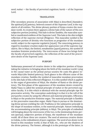 seed; mahat — the faculty of perverted cognition; hareḥ — of the Supreme
Lord.
TRANSLATION
[The secondary process of association with Māyā is described.] Ramādevī,
the spiritual [cit] potency, beloved consort of the Supreme Lord, is the reg-
ulatrix of all entities. The divine plenary portion of Kṛṣṇa creates the mun-
dane world. At creation there appears a divine halo of the nature of His own
subjective portion [svāṁśa]. This halo is divine Śambhu, the masculine sym-
bol or manifested emblem of the Supreme Lord. This halo is the dim twilight
reflection of the supreme eternal effulgence. This masculine symbol is the
subjective portion of divinity who functions as progenitor of the mundane
world, subject to the supreme regulatrix [niyati]. The conceiving potency in
regard to mundane creation makes her appearance out of the supreme reg-
ulatrix. She is Māyā, the limited, nonabsolute [aparā] potency, the symbol of
mundane feminine productivity. The intercourse of these two brings forth
the faculty of perverted cognition, the reflection of the seed of the procre-
ative desire of the Supreme Lord.
PURPORT
Saṅkarṣaṇa possessed of creative desire is the subjective portion of Kṛṣṇa
taking the initiative in bringing about the birth of the mundane world. Lying
in the causal water as the primal puruṣa-avatāra He casts His glance to-
wards Māyā (the limited potency). Such glance is the efficient cause of the
mundane creation. Śambhu the symbol of masculine mundane procreation
is the dim halo of this reflected effulgence. It is this symbol which is applied
to the organ of generation of Māyā, the shadow of Ramā or the divine po-
tency. The first phase of the appearance of the mundane desire created by
Mahā-Viṣṇu is called the seminal principle of mahat or the perverted cog-
nitive faculty. It is this which is identical with the mental principle ripe for
procreative activity. The conception underlying it is that it is the will of the
puruṣawho creates by using the efficient and material principles. Efficiency
is Māyā or the productive feminine organ. The material principle is Śambhu
or the procreative masculine organ. Mahā-Viṣṇu is puruṣa or the dominat-
ing divine person wielding the will. Pradhāna or the substantive principle in
the shape of mundane entities, is the material principle. Nature embodying
the accommodating principle (ādhāra), is Māyā. The principle of embodied
will bringing about the intercourse of the two, is the dominating divine per-
son (puruṣa), subjective portion of Kṛṣṇa, the manifestor of the mundane
world. All of these three are creators. The seed of amorous creative desire
in Goloka, is the embodiment of pure cognition. The seed of sex desire to be
found in this mundane world, is that of Kālī, etc., who are the shadows of
the divine potency. The former, although it is the prototype of the latter, is
 