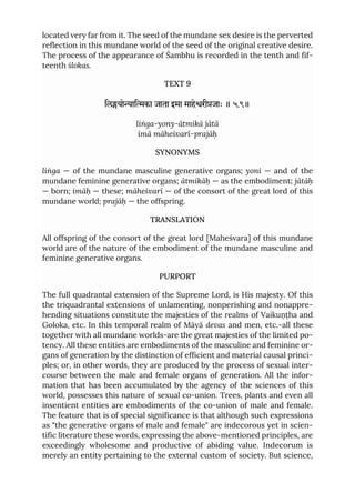 located very far from it. The seed of the mundane sex desire is the perverted
reflection in this mundane world of the seed of the original creative desire.
The process of the appearance of Śambhu is recorded in the tenth and fif-
teenth ślokas.
TEXT 9
िलयोािका जाता इमा माहेरीजाः ॥ ५.९॥
liṅga-yony-ātmikā jātā
imā māheśvarī-prajāḥ
SYNONYMS
liṅga — of the mundane masculine generative organs; yoni — and of the
mundane feminine generative organs; ātmikāḥ — as the embodiment; jātāḥ
— born; imāḥ — these; māheśvarī — of the consort of the great lord of this
mundane world; prajāḥ — the offspring.
TRANSLATION
All offspring of the consort of the great lord [Maheśvara] of this mundane
world are of the nature of the embodiment of the mundane masculine and
feminine generative organs.
PURPORT
The full quadrantal extension of the Supreme Lord, is His majesty. Of this
the triquadrantal extensions of unlamenting, nonperishing and nonappre-
hending situations constitute the majesties of the realms of Vaikuṇṭha and
Goloka, etc. In this temporal realm of Māyā devas and men, etc.-all these
together with all mundane worlds-are the great majesties of the limited po-
tency. All these entities are embodiments of the masculine and feminine or-
gans of generation by the distinction of efficient and material causal princi-
ples; or, in other words, they are produced by the process of sexual inter-
course between the male and female organs of generation. All the infor-
mation that has been accumulated by the agency of the sciences of this
world, possesses this nature of sexual co-union. Trees, plants and even all
insentient entities are embodiments of the co-union of male and female.
The feature that is of special significance is that although such expressions
as "the generative organs of male and female" are indecorous yet in scien-
tific literature these words, expressing the above-mentioned principles, are
exceedingly wholesome and productive of abiding value. Indecorum is
merely an entity pertaining to the external custom of society. But science,
 