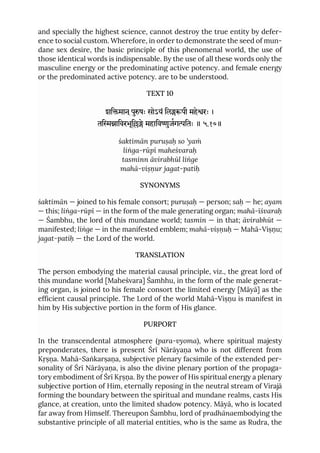 and specially the highest science, cannot destroy the true entity by defer-
ence to social custom. Wherefore, in order to demonstrate the seed of mun-
dane sex desire, the basic principle of this phenomenal world, the use of
those identical words is indispensable. By the use of all these words only the
masculine energy or the predominating active potency. and female energy
or the predominated active potency. are to be understood.
TEXT 10
शिमान ्पुषः सोऽयं िलपी महेरः ।
तिािवरभूिे महािवुजगितः ॥ ५.१०॥
śaktimān puruṣaḥ so ’yaṁ
liṅga-rūpī maheśvaraḥ
tasminn āvirabhūl liṅge
mahā-viṣṇur jagat-patiḥ
SYNONYMS
śaktimān — joined to his female consort; puruṣaḥ — person; saḥ — he; ayam
— this; liṅga-rūpī — in the form of the male generating organ; mahā-īśvaraḥ
— Śambhu, the lord of this mundane world; tasmin — in that; āvirabhūt —
manifested; liṅge — in the manifested emblem; mahā-viṣṇuḥ — Mahā-Viṣṇu;
jagat-patiḥ — the Lord of the world.
TRANSLATION
The person embodying the material causal principle, viz., the great lord of
this mundane world [Maheśvara] Śamhhu, in the form of the male generat-
ing organ, is joined to his female consort the limited energy [Māyā] as the
efficient causal principle. The Lord of the world Mahā-Viṣṇu is manifest in
him by His subjective portion in the form of His glance.
PURPORT
In the transcendental atmosphere (para-vyoma), where spiritual majesty
preponderates, there is present Śrī Nārāyaṇa who is not different from
Kṛṣṇa. Mahā-Saṅkarṣaṇa, subjective plenary facsimile of the extended per-
sonality of Śrī Nārāyaṇa, is also the divine plenary portion of the propaga-
tory embodiment of Śrī Kṛṣṇa. By the power of His spiritual energy a plenary
subjective portion of Him, eternally reposing in the neutral stream of Virajā
forming the boundary between the spiritual and mundane realms, casts His
glance, at creation, unto the limited shadow potency. Māyā, who is located
far away from Himself. Thereupon Śambhu, lord of pradhānaembodying the
substantive principle of all material entities, who is the same as Rudra, the
 