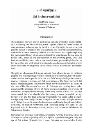 ॥ ी संिहता ॥
Śrī Brahma-saṁhitā
His Divine Grace
Bhaktisiddhānta Sarasvatī
Goswami Ṭhākura
Introduction
The origins of the text known as Brahma-saṁhitā are lost in cosmic antiq-
uity. According to Vedic tradition, these “Hymns of Brahmā” were recited or
sung countless millennia ago by the first created being in the universe, just
prior to the act of creation. The text surfaced and entered calculable history
early in the sixteenth century, when it was discovered by a pilgrim exploring
the manuscript library of an ancient temple in what is now Kerala state in
South India. Prior to the introduction of the printing press, texts like
Brahma-saṁhitā existed only in manuscript form, painstakingly handwrit-
ten by scribes and kept under brahminical custodianship in temples, where
often they were worshiped as śāstra-Deity, or God incarnate in holy scrip-
ture.
The pilgrim who rescued Brahma-saṁhitā from obscurity was no ordinary
pilgrim, and His pilgrimage was not meant, as is the custom, for self-purifi-
cation but for world-purification. He was Śrī Caitanya Mahāprabhu—saint,
mystic, religious reformer, and full incarnation of the Supreme Lord, Śrī
Kṛṣṇa, descending into the present epoch for the salvation of all souls. At
the time of His discovery of the text, Śrī Caitanya was touring South India,
preaching His message of love of Kṛṣṇa and promulgating the practice of
saṅkīrtana, congregational singing of the holy names of God. Śrī Caitanya
commenced this tour shortly after becoming a monk (sannyāsī), at age
twenty-four, and the tour lasted approximately two years. After a south-
ward journey from Purī (in Orissa State) that carried Him to holy places such
as Śrī Raṅga-kṣetra, Setubandha Rāmeśvara, and finally Kanyākumārī (Cape
Comorin), he turned northward and, traveling along the bank of the
Payasvini River in Travancore state, reached the temple of Ādi-keśava in
Trivandrum district.
Śrī Caitanya’s principal biographer, Kṛṣṇadāsa Kavirāja Gosvāmī, writes in
Caitanya-caritāmṛta (Madhya-līlā, Ch. 9) that upon beholding the holy im-
age of Ādi-keśava (Kṛṣṇa) in the temple, Caitanya was overwhelmed with
 