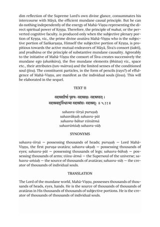 dim reflection of the Supreme Lord's own divine glance, consummates his
intercourse with Māyā, the efficient mundane causal principle. But he can
do nothing independently of the energy of Mahā-Viṣṇu representing the di-
rect spiritual power of Kṛṣṇa. Therefore, the principle of mahat, or the per-
verted cognitive faculty. is produced only when the subjective plenary por-
tion of Kṛṣṇa, viz., the prime divine avatāra Mahā-Viṣṇu who is the subjec-
tive portion of Saṅkarṣaṇa, Himself the subjective portion of Kṛṣṇa, is pro-
pitious towards the active mutual endeavors of Māyā, Śiva's consort (śakti),
and pradhāna or the principle of substantive mundane causality. Agreeably
to the initiative of Mahā-Viṣṇu the consort of Śiva creates successively the
mundane ego (ahaṅkāra), the five mundane elements (bhūtas) viz., space
etc., their attributes (tan-mātras) and the limited senses of the conditioned
soul (jīva). The constituent particles, in the form of pencils (rays?) of efful-
gence of Mahā-Viṣṇu, are manifest as the individual souls (jīvas). This will
be elaborated in the sequel.
TEXT 11
सहशीषा पुषः सहाः सहपात ्।
सहबािवाा सहांशः सहसूः ॥ ५.११॥
sahasra-śīrṣā puruṣaḥ
sahasrākṣaḥ sahasra-pāt
sahasra-bāhur viśvātmā
sahasrāṁśaḥ sahasra-sūḥ
SYNONYMS
sahasra-śīrṣā — possessing thousands of heads; puruṣaḥ — Lord Mahā-
Viṣṇu, the first puruṣa-avatāra; sahasra-akṣaḥ — possessing thousands of
eyes; sahasra-pāt — possessing thousands of legs; sahasra-bāhuḥ — pos-
sessing thousands of arms; viśva-ātmā — the Supersoul of the universe; sa-
hasra-aṁśaḥ — the source of thousands of avatāras; sahasra-sūḥ — the cre-
ator of thousands of individual souls.
TRANSLATION
The Lord of the mundane world, Mahā-Viṣṇu, possesses thousands of thou-
sands of heads, eyes, hands. He is the source of thousands of thousands of
avatāras in His thousands of thousands of subjective portions. He is the cre-
ator of thousands of thousands of individual souls.
 
