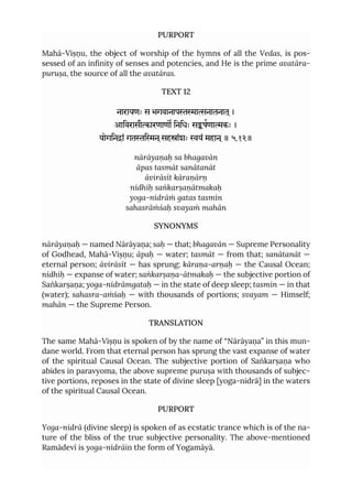 PURPORT
Mahā-Viṣṇu, the object of worship of the hymns of all the Vedas, is pos-
sessed of an infinity of senses and potencies, and He is the prime avatāra-
puruṣa, the source of all the avatāras.
TEXT 12
नारायणः स भगवानापानातनात ्।
आिवरासीारणाण िनिधः सषणाकः ।
योगिनां गतिन ्सहांशः यं महान ्॥ ५.१२॥
nārāyaṇaḥ sa bhagavān
āpas tasmāt sanātanāt
āvirāsīt kāraṇārṇ
nidhiḥ saṅkarṣaṇātmakaḥ
yoga-nidrāṁ gatas tasmin
sahasrāṁśaḥ svayaṁ mahān
SYNONYMS
nārāyaṇaḥ — named Nārāyaṇa; saḥ — that; bhagavān — Supreme Personality
of Godhead, Mahā-Viṣṇu; āpaḥ — water; tasmāt — from that; sanātanāt —
eternal person; āvirāsīt — has sprung; kāraṇa-arṇaḥ — the Causal Ocean;
nidhiḥ — expanse of water; saṅkarṣaṇa-ātmakaḥ — the subjective portion of
Saṅkarṣaṇa; yoga-nidrāmgataḥ — in the state of deep sleep; tasmin — in that
(water); sahasra-aṁśaḥ — with thousands of portions; svayam — Himself;
mahān — the Supreme Person.
TRANSLATION
The same Mahā-Viṣṇu is spoken of by the name of “Nārāyaṇa” in this mun-
dane world. From that eternal person has sprung the vast expanse of water
of the spiritual Causal Ocean. The subjective portion of Saṅkarṣaṇa who
abides in paravyoma, the above supreme puruṣa with thousands of subjec-
tive portions, reposes in the state of divine sleep [yoga-nidrā] in the waters
of the spiritual Causal Ocean.
PURPORT
Yoga-nidrā (divine sleep) is spoken of as ecstatic trance which is of the na-
ture of the bliss of the true subjective personality. The above-mentioned
Ramādevī is yoga-nidrāin the form of Yogamāyā.
 
