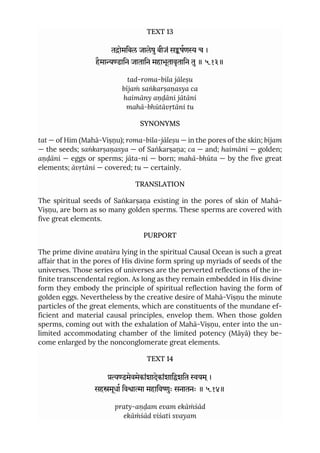 TEXT 13
तोमिबल जालेषुबीजं सषण च ।
हैमाडािन जातािन महाभूतावृतािन तु॥ ५.१३॥
tad-roma-bila jāleṣu
bījaṁ saṅkarṣaṇasya ca
haimāny aṇḍāni jātāni
mahā-bhūtāvṛtāni tu
SYNONYMS
tat — of Him (Mahā-Viṣṇu); roma-bila-jāleṣu — in the pores of the skin; bījam
— the seeds; saṅkarṣaṇasya — of Saṅkarṣaṇa; ca — and; haimāni — golden;
aṇḍāni — eggs or sperms; jāta-ni — born; mahā-bhūta — by the five great
elements; āvṛtāni — covered; tu — certainly.
TRANSLATION
The spiritual seeds of Saṅkarṣaṇa existing in the pores of skin of Mahā-
Viṣṇu, are born as so many golden sperms. These sperms are covered with
five great elements.
PURPORT
The prime divine avatāra lying in the spiritual Causal Ocean is such a great
affair that in the pores of His divine form spring up myriads of seeds of the
universes. Those series of universes are the perverted reflections of the in-
finite transcendental region. As long as they remain embedded in His divine
form they embody the principle of spiritual reflection having the form of
golden eggs. Nevertheless by the creative desire of Mahā-Viṣṇu the minute
particles of the great elements, which are constituents of the mundane ef-
ficient and material causal principles, envelop them. When those golden
sperms, coming out with the exhalation of Mahā-Viṣṇu, enter into the un-
limited accommodating chamber of the limited potency (Māyā) they be-
come enlarged by the nonconglomerate great elements.
TEXT 14
डमेवमेकांशादेकांशािशित यम ्।
सहमूधा िवाा महािवुः सनातनः ॥ ५.१४॥
praty-aṇḍam evam ekāṁśād
ekāṁśād viśati svayam
 