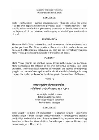 sahasra-mūrdhā viśvātmā
mahā-viṣṇuḥ sanātanaḥ
SYNONYMS
prati — each; aṇḍam — egglike universe; evam — thus; eka-aṁśāt eka-aṁśāt
— as His own separate subjective portions; viśati — enters; svayam — per-
sonally; sahasra-mūrdhā — possessing thousands of heads; viśva-ātmā —
the Supersoul of the universe; mahā-viṣṇuḥ — Mahā-Viṣṇu; sanātanaḥ —
eternal.
TRANSLATION
The same Mahā-Viṣṇu entered into each universe as His own separate sub-
jective portions. The divine portions, that entered into each universe are
possessed of His majestic extension, i.e., they are the eternal universal soul
Mahā-Viṣṇu, possessing thousands of thousands of heads.
PURPORT
Mahā-Viṣṇu lying in the spiritual Causal Ocean is the subjective portion of
Mahā-Saṅkarṣaṇa. He entered, as His own subjective portions, into those
universes. These individual portions all represent the second divine puruṣa
lying in the ocean of conception and is identical with Mahā-Viṣṇu in every
respect. He is also spoken of as the divine guide, from within, of all souls.
TEXT 15
वामाादसृजिुं दिणााजापितम ्।
ोितिलमयं शुं कू चदेशादवासृजत ्॥ ५.१५॥
vāmāṅgād asṛjad viṣṇuṁ
dakṣiṇāṅgāt prajāpatim
jyotir-liṅga-mayaṁ śambhuṁ
kūrca-deśād avāsṛjat
SYNONYMS
vāma-aṅgāt — from His left limb; asṛjat — He created; viṣṇum — Lord Viṣṇu;
dakṣiṇa-aṅgāt — from His right limb; prajāpatim — Hiraṇyagarbha Brahmā;
jyotiḥ-liṅga — the divine masculine manifested halo; mayam — "comprising;
śambhum — Śambhu; kūrca-deśāt — from the space between His two eye-
brows; avāsṛjat — He created.
 
