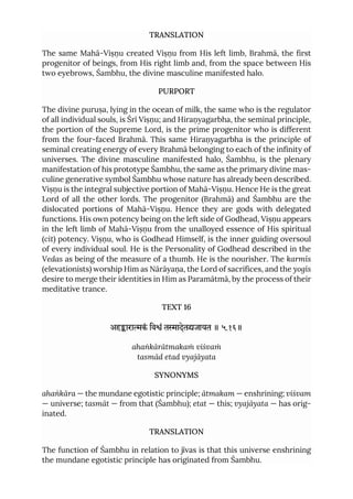TRANSLATION
The same Mahā-Viṣṇu created Viṣṇu from His left limb, Brahmā, the first
progenitor of beings, from His right limb and, from the space between His
two eyebrows, Śambhu, the divine masculine manifested halo.
PURPORT
The divine puruṣa, lying in the ocean of milk, the same who is the regulator
of all individual souls, is Śrī Viṣṇu; and Hiraṇyagarbha, the seminal principle,
the portion of the Supreme Lord, is the prime progenitor who is different
from the four-faced Brahmā. This same Hiraṇyagarbha is the principle of
seminal creating energy of every Brahmā belonging to each of the infinity of
universes. The divine masculine manifested halo, Śambhu, is the plenary
manifestation of his prototype Śambhu, the same as the primary divine mas-
culine generative symbol Śambhu whose nature has already been described.
Viṣṇu is the integral subjective portion of Mahā-Viṣṇu. Hence He is the great
Lord of all the other lords. The progenitor (Brahmā) and Śambhu are the
dislocated portions of Mahā-Viṣṇu. Hence they are gods with delegated
functions. His own potency being on the left side of Godhead, Viṣṇu appears
in the left limb of Mahā-Viṣṇu from the unalloyed essence of His spiritual
(cit) potency. Viṣṇu, who is Godhead Himself, is the inner guiding oversoul
of every individual soul. He is the Personality of Godhead described in the
Vedas as being of the measure of a thumb. He is the nourisher. The karmīs
(elevationists) worship Him as Nārāyaṇa, the Lord of sacrifices, and the yogīs
desire to merge their identities in Him as Paramātmā, by the process of their
meditative trance.
TEXT 16
अहाराकं िवं तादेतजायत ॥ ५.१६॥
ahaṅkārātmakaṁ viśvaṁ
tasmād etad vyajāyata
SYNONYMS
ahaṅkāra — the mundane egotistic principle; ātmakam — enshrining; viśvam
— universe; tasmāt — from that (Śambhu); etat — this; vyajāyata — has orig-
inated.
TRANSLATION
The function of Śambhu in relation to jīvas is that this universe enshrining
the mundane egotistic principle has originated from Śambhu.
 
