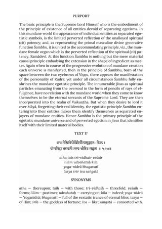 PURPORT
The basic principle is the Supreme Lord Himself who is the embodiment of
the principle of existence of all entities devoid of separating egotisms. In
this mundane world the appearance of individual entities as separated ego-
tistic symbols, is the limited perverted reflection of the unalloyed spiritual
(cit) potency; and, as representing the primal masculine divine generative
function Śambhu, it is united to the accommodating principle, viz., the mun-
dane female organ which is the perverted reflection of the spiritual (cit) po-
tency, Ramādevī. At this function Śambhu is nothing but the mere material
causal principle embodying the extension in the shape of ingredient as mat-
ter. Again when in course of the progressive evolution of mundane creation
each universe is manifested, then in the principle of Śambhu, born of the
space between the two eyebrows of Viṣṇu, there appears the manifestation
of the personality of Rudra; yet under all circumstances Śambhu fully en-
shrines the mundane egotistic principle. The innumerable jīvas as spiritual
particles emanating from the oversoul in the form of pencils of rays of ef-
fulgence, have no relation with the mundane world when they come to know
themselves to be the eternal servants of the Supreme Lord. They are then
incorporated into the realm of Vaikuṇṭha. But when they desire to lord it
over Māyā, forgetting their real identity. the egotistic principle Śambhu en-
tering into their entities makes them identify themselves as separated en-
joyers of mundane entities. Hence Śambhu is the primary principle of the
egotistic mundane universe and of perverted egotism in jīvas that identifies
itself with their limited material bodies.
TEXT 17
अथ तैििवधैवशैललामुहतः िकल ।
योगिना भगवती त ीिरव सता ॥ ५.१७॥
atha tais tri-vidhair veśair
līlām udvahataḥ kila
yoga-nidrā bhagavatī
tasya śrīr iva saṅgatā
SYNONYMS
atha — thereupon; taiḥ — with those; tri-vidhaiḥ — threefold; veśaiḥ —
forms; līlām— pastimes; udvahataḥ — carrying on; kila — indeed; yoga-nidrā
— Yoganidrā; bhagavatī — full of the ecstatic trance of eternal bliss; tasya —
of Him; śrīḥ — the goddess of fortune; iva — like; saṅgatā — consorted with.
 