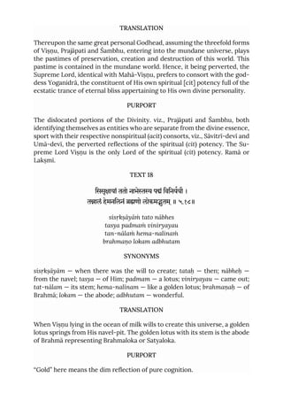 TRANSLATION
Thereupon the same great personal Godhead, assuming the threefold forms
of Viṣṇu, Prajāpati and Śambhu, entering into the mundane universe, plays
the pastimes of preservation, creation and destruction of this world. This
pastime is contained in the mundane world. Hence, it being perverted, the
Supreme Lord, identical with Mahā-Viṣṇu, prefers to consort with the god-
dess Yoganidrā, the constituent of His own spiritual [cit] potency full of the
ecstatic trance of eternal bliss appertaining to His own divine personality.
PURPORT
The dislocated portions of the Divinity. viz., Prajāpati and Śambhu, both
identifying themselves as entities who are separate from the divine essence,
sport with their respective nonspiritual (acit) consorts, viz., Sāvitrī-devī and
Umā-devī, the perverted reflections of the spiritual (cit) potency. The Su-
preme Lord Viṣṇu is the only Lord of the spiritual (cit) potency. Ramā or
Lakṣmī.
TEXT 18
िससृायां ततो नाभे पं िविनययौ ।
तालं हेमनिलनं णो लोकमुतम ्॥ ५.१८॥
sisṛkṣāyāṁ tato nābhes
tasya padmaṁ viniryayau
tan-nālaṁ hema-nalinaṁ
brahmaṇo lokam adbhutam
SYNONYMS
sisṛkṣāyām — when there was the will to create; tataḥ — then; nābheḥ —
from the navel; tasya — of Him; padmam — a lotus; viniryayau — came out;
tat-nālam — its stem; hema-nalīnam — like a golden lotus; brahmaṇaḥ — of
Brahmā; lokam — the abode; adbhutam — wonderful.
TRANSLATION
When Viṣṇu lying in the ocean of milk wills to create this universe, a golden
lotus springs from His navel-pit. The golden lotus with its stem is the abode
of Brahmā representing Brahmaloka or Satyaloka.
PURPORT
“Gold” here means the dim reflection of pure cognition.
 