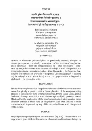 TEXT 19
तािन पूवढािन कारणािन पररम ्।
समवायायोगा िविभािन पृथृथक् ॥
िचा समानोऽथ भगवानािदपूषः ।
योजयायया देवो योगिनामकयत ्॥ ५.१९॥
tattvāni pūrva-rūḍhāni
kāraṇāni parasparam
samavāyāprayogāc ca
vibhinnāni pṛthak pṛthak
cic-chaktyā sajjamāno ’tha
bhagavān ādi-pūruṣaḥ
yojayan māyayā devo
yoga-nidrām akalpayat
SYNONYMS
tattvāni — elements; pūrva-rūḍhāni — previously created; kāraṇāni —
causes; parasparam — mutually; samavāya — of the process of conglomer-
ation; aprayogāt— from the nonapplication; ca — and; vibhinnāni — sepa-
rate; pṛthak pṛthak — one from another; cit-śaktyā — with His spiritual po-
tency; sajjamānaḥ — associating; atha — then; bhagavān — the Supreme Per-
sonality of Godhead; ādi-pūruṣaḥ — the primal Godhead; yojayan — causing
to join; māyayā — with Māyā; devaḥ — the Lord; yoga-nidrām — Yoganidrā;
akalpayat — He consorted with.
TRANSLATION
Before their conglomeration the primary elements in their nascent state re-
mained originally separate entities. Nonapplication of the conglomerating
process is the cause of their separate existence. Divine Mahā-Viṣṇu, primal
Godhead, through association with His own spiritual [cit] potency, moved
Māyā and by the application of the conglomerating principle created those
different entities in their state of cooperation. And alter that He Himself
consorted with Yoganidrā by way of His eternal dalliance with His spiritual
[cit] potency.
PURPORT
Mayādhyakṣeṇa prakṛtiḥ sūyate sa-carācaram: [Bg. 9.10] "The mundane en-
ergy prakṛti gives birth to this universe of animate and inanimate beings by
 