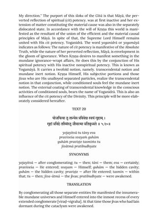 My direction." The purport of this śloka of the Gītā is that Māyā, the per-
verted reflection of spiritual (cit) potency. was at first inactive and her ex-
tension of matter constituting the material cause was also in the separately
dislocated state. In accordance with the will of Kṛṣṇa this world is mani-
fested as the resultant of the union of the efficient and the material causal
principles of Māyā. In spite of that, the Supreme Lord Himself remains
united with His cit potency. Yoganidrā. The word yoganidrā or yogamāyā
indicates as follows: The nature of cit potency is manifestive of the Absolute
Truth, while the nature of her perverted reflection, Māyā, is envelopment in
the gloom of ignorance. When Kṛṣṇa desires to manifest something in the
mundane ignorance-wrapt affairs, He does this by the conjunction of His
spiritual potency with His inactive nonspiritual potency. This is known as
Yogamāyā. It carries a twofold notion, namely. transcendental notion and
mundane inert notion. Kṛṣṇa Himself, His subjective portions and those
jīvas who are His unalloyed separated particles, realize the transcendental
notion in that conjunction, while conditioned souls feel the mundane inert
notion. The external coating of transcendental knowledge in the conscious
activities of conditioned souls, bears the name of Yoganidrā. This is also an
influence of the cit potency of the Divinity. This principle will be more elab-
orately considered hereafter.
TEXT 20
योजिया तुताेव िववेश यं गुहाम ्।
गुहां िवे तिंुजीवाा ितबुते ॥ ५.२०॥
yojayitvā tu tāny eva
praviveśa svayaṁ guhām
guhāṁ praviṣṭe tasmiṁs tu
jīvātmā pratibudhyate
SYNONYMS
yojayitvā — after conglomerating; tu — then; tāni — them; eva — certainly;
praviveśa — He entered; svayam — Himself; guhām — the hidden cavity;
guhām — the hidden cavity; praviṣṭe — after He entered; tasmin — within
that; tu — then; jīva-ātmā — the jīvas; pratibudhyate — were awakened.
TRANSLATION
By conglomerating all those separate entities He manifested the innumera-
ble mundane universes and Himself entered into the inmost recess of every
extended conglomerate [viraḍ-vigraha]. At that time those jīvas who had lain
dormant during the cataclysm were awakened.
 