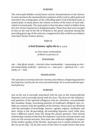 PURPORT
The word guhā (hidden cavity) bears various interpretations in the śāstras.
In some portions the nonmanifestive pastimes of the Lord is called guhā and
elsewhere the resting place of the indwelling spirit of all individual souls, is
named guhā. In many places the inmost recesses of the heart of each indi-
vidual is termed guhā. The main point is that the place which is hidden from
the view of men in general, is designated guhā. Those jīvas that were merged
in Hari at the end of the life of Brahmā in the great cataclysm during the
preceding great age of the universe, reappeared in this world in accordance
with their former fruitive desires.
TEXT 21
स िनो िनसः कृ ित परैव सा ॥ ५.२१॥
sa nityo nitya-sambandhaḥ
prakṛtiś ca paraiva sā
SYNONYMS
saḥ — that (jīva); nityaḥ — eternal; nitya-sambandhaḥ — possessing an eter-
nal relationship; prakṛtiḥ — potency; ca — and; parā — spiritual; eva — cer-
tainly; sā — that.
TRANSLATION
The same jīva is eternal and is for eternity and without a beginning joined to
the Supreme Lord by the tie of an eternal kinship. He is transcendental spir-
itual potency.
PURPORT
Just as the sun is eternally associated with his rays so the transcendental
Supreme Lord is eternally joined with the jīvas. The jīvas are the infinitesi-
mal particles of His spiritual effulgence and are, therefore, not perishable
like mundane things. Jīvas,being particles of Godhead's effulgent rays, ex-
hibit on a minute scale the qualities of the Divinity. Hence jīvas are identical
with the principles of knowledge, knower, egoism, enjoyer, meditator and
doer. Kṛṣṇa is the all-pervading, all-extending Supreme Lord; while jīvas
have a different nature from His, being His atomic particles. That eternal
relationship consists in this that the Supreme Lord is the eternal master and
jīvas are His eternal servants. Jīvas have also sufficient eligibility in respect
of the mellow quality of the Divinity. Apareyam itas tv anyāṁ prakṛtiṁ vid-
dhi me parām [Bg. 7.5]. By this verse of the Gītā it is made known that jīvas
 