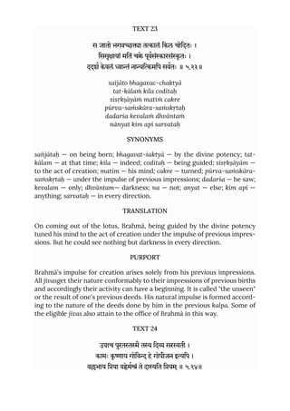 TEXT 23
स जातो भगवा तालं िकल चोिदतः ।
िससृायां मितं चे पूवसंारसंृ तः ।
ददश केवलं ां नािमिप सवतः ॥ ५.२३॥
saïjāto bhagavac-chaktyā
tat-kālaṁ kila coditaḥ
sisṛkṣāyāṁ matiṁ cakre
pūrva-saṁskāra-saṁskṛtaḥ
dadarśa kevalaṁ dhvāntaṁ
nānyat kim api sarvataḥ
SYNONYMS
sañjātaḥ — on being born; bhagavat-śaktyā — by the divine potency; tat-
kālam — at that time; kila — indeed; coditaḥ — being guided; sisṛkṣāyām —
to the act of creation; matim — his mind; cakre — turned; pūrva-saṁskāra-
saṁskṛtaḥ — under the impulse of previous impressions; dadarśa — he saw;
kevalam — only; dhvāntam— darkness; na — not; anyat — else; kim api —
anything; sarvataḥ — in every direction.
TRANSLATION
On coming out of the lotus, Brahmā, being guided by the divine potency
tuned his mind to the act of creation under the impulse of previous impres-
sions. But he could see nothing but darkness in every direction.
PURPORT
Brahmā's impulse for creation arises solely from his previous impressions.
All jīvasget their nature conformably to their impressions of previous births
and accordingly their activity can have a beginning. It is called "the unseen"
or the result of one's previous deeds. His natural impulse is formed accord-
ing to the nature of the deeds done by him in the previous kalpa. Some of
the eligible jīvas also attain to the office of Brahmā in this way.
TEXT 24
उवाच पुरतैत िद सरती ।
कामः कृ ाय गोिव हे गोपीजन इिप ।
वभाय िया वेमं ते दाित ियम ्॥ ५.२४॥
 