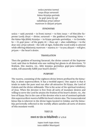 uvāca puratas tasmai
tasya divya sarasvatī
kāma-kṛṣṇāya govinda
he gopī-jana ity api
vallabhāya priyā vahner
mantram te dāsyati priyam
SYNONYMS
uvāca — said; purataḥ — in front; tasmai — to him; tasya — of Him (the Su-
preme Lord); divyā — divine; sarasvatī — the goddess of learning; kāma —
the kāma-bīja (klīṁ); kṛṣṇāya — to Kṛṣṇa; govinda-govindāya, — to Govinda;
he — O; gopī-jana— of the gopīs; iti — thus; api — also; vallabhāya — to the
dear one; priyā vahneḥ— the wife of Agni, Svāhā (the word svāhā is uttered
while offering oblations); mantram — mantra; te — to you; dāsyati — will give;
priyam — the heart's desire.
TRANSLATION
Then the goddess of learning Sarasvatī, the divine consort of the Supreme
Lord, said thus to Brahmā who saw nothing but gloom in all directions, “O
Brahmā, this mantra, viz., klīṁ kṛṣṇāya govindāya gopī-jana-vallabhāya
svāhā, will assuredly fulfill your heart’s desire.”
PURPORT
The mantra, consisting of the eighteen divine letters prefixed by the kāma-
bīja, is alone superexcellent. It has a twofold aspect. One aspect is that it
tends to make the pure soul run after all-attractive Śrī Kṛṣṇa, the Lord of
Gokula and the divine milkmaids. This is the acme of the spiritual tendency
of jīvas. When the devotee is free from all sorts of mundane desires and
willing to serve the Lord he attains the fruition of his heart's desire, viz., the
love of Kṛṣṇa. But in the case of the devotee who is not of unmixed aptitude
this superexcellent mantra fulfills his heart's desire also. The transcendental
kāma-bīja is inherent in the divine logos located in Goloka; and the kāma-
bīja pervertedly reflected in the worldly affairs satisfies all sorts of desires
of this mundane world.
TEXT 25
तपं तप एतेन तव िसिभिवित ॥ ५.२५॥
tapas tvaṁ tapa etena
tava siddhir bhaviṣyati
 