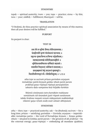 SYNONYMS
tapaḥ — spiritual austerity; tvam — you; tapa — practice; etena — by this;
tava — your; siddhiḥ — fulfillment; bhaviṣyati — will be.
TRANSLATION
“O Brahmā, do thou practice spiritual association by means of this mantra;
then all your desires will be fulfilled.”
PURPORT
Its purport is clear.
TEXT 26
अथ तेपे स सुिचरं ीणन ्गोिवमयम ्।
ेतीपपितं कृ ं गोलोकं परारम ्॥
कृ ा गुणिपया िपया पयुपािसतम ्।
सहदलसे कोिटिकबृंिहते ॥
भूिमिामिण किणकारे महासने।
समासीनं िचदानं ोितपं सनातनम ्॥
शमयं वेणुं वादयं मुखाुजे ।
िवलािसनीगणवृतं ैः ैरंशैरिभुतम ्॥ ५.२६॥
atha tepe sa suciraṁ prīṇan govindam avyayam
śvetadvīpa-patiṁ kṛṣṇaṁ goloka-sthaṁ parāt param
prakṛtyā guṇa-rūpiṇyā rūpiṇyā paryupāsitam
sahasra-dala-sampanne koṭi-kiïjalka-bṛṁhite
bhūmiś cintāmaṇis tatra karṇikāre mahāsane
samāsīnaṁ cid-ānandaṁ jyoti-rūpaṁ sanātanam
śabda-brahma-mayaṁ veṇuṁ vādayantaṁ mukhāmbuje
vilāsinī-gaṇa-vṛtaṁ svaiḥ svair aṁśair abhiṣṭutam
SYNONYMS
atha — then; tepe — practiced austerity; saḥ — he (Brahmā); suciram — for a
long time; prīṇan — satisfying; govindam — Govinda; avyayam — imperish-
able; śvetadvīpa-patim — the Lord of Śvetadvīpa; kṛṣṇam — Kṛṣṇa; goloka-
stham — situated in Goloka; parāt param — the greatest of all; prakṛtyā — by
the external energy; guṇa-rūpiṇyā — embodying all mundane qualities;
 