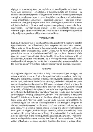 rūpiṇyā — possessing form; paryupāsitam — worshiped from outside; sa-
hasra-dala-sampanne — on a lotus of a thousand petals; koṭi-kiñjalka — by
millions of filaments; bṛṁhite — augmented; bhūmiḥ — the land; cintāmaṇiḥ
— magical touchstone; tatra — there; karṇikāre — on the whorl; mahā-āsane
— on a great throne; samāsīnam — seated; cit-ānandam — the form of tran-
scendental bliss; jyotiḥ-rūpam — the form of effulgence; sanātanam — eter-
nal; śabda-brahma — divine sound; mayam — comprising; veṇum — the flute;
vādayantam — playing; mukha-ambuje — at His lotus mouth; vilāsinī-gaṇa
— by the gopīs; vṛtam — surrounded; svaiḥ svaiḥ — own respective; aṁśaiḥ
— by subjective portions; abhiṣṭutam — worshiped.
TRANSLATION
Brahmā, being desirous of satisfying Govinda, practiced the cultural acts for
Kṛṣṇa in Goloka, Lord of Śvetadvīpa, for a long time. His meditation ran thus,
“There exists a divine lotus of a thousand petals, augmented by millions of
filaments, in the transcendental land of Goloka. On its whorl, there exists a
great divine throne on which is seated Śrī Kṛṣṇa, the form of eternal efful-
gence of transcendental bliss, playing on His divine flute resonant with the
divine sound, with His lotus mouth. He is worshiped by His amorous milk-
maids with their respective subjective portions and extensions and also by
His external energy [who stays outside] embodying all mundane qualities.”
PURPORT
Although the object of meditation is fully transcendental, yet owing to her
nature which is permeated with the quality of active mundane hankering,
Māyā, the nonspiritual potency of Kṛṣṇa, embodying the principles of mixed
sattva, rajas, and tamas, in the forms of Durgā, and other nonspiritual pow-
ers, meditated on the Supreme Lord Kṛṣṇa as the object of their worship. So
long as there is any trace of mundane desire in one's heart, it is the object
of worship of Māyādevī (Durgā) who has to be worshiped by such a person;
nevertheless the fulfillment of one's heart's desire results from the worship
of the object of worship of Māyādevī, and not from the worship of Māyādevī
herself. This is in accordance with the śloka, akāmaḥ sarva-kāmo vā mokṣa-
kāma udāra-dhiḥ/ tīvreṇa bhakti-yogena yajeta puruṣaṁ param [SB2.3.10].
The meaning of this śloka of the Bhāgavatam is that though other gods, as
distinct manifestations of the Supreme Lord, are bestowers of sundry spe-
cific boons, yet a sensible person should worship the all powerful Supreme
Lord, giver of all good, with unalloyed devotion, without worshiping those
mundane gift-giving deities. Accordingly. Brahmā meditated upon Kṛṣṇa in
Goloka, the object of the worship, from a distance, of Māyādevī. True devo-
tion is unalloyed devotional activity free from all mundane desire. The de-
votion of Brahmā, etc., is not unmixed devotion. But there is a stage of un-
 