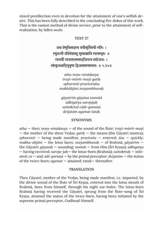 mixed predilection even in devotion for the attainment of one's selfish de-
sire. This has been fully described in the concluding five ślokas of this work.
That is the easiest method of divine service, prior to the attainment of self-
realization, by fallen souls.
TEXT 27
अथ वेणुिननाद यीमूितमयी गितः ।
ुरी िववेशाशु मुखाािन युवः ॥
गाय गायतादिधग सरोजजः ।
संृ तािदगुनुणा िजतामगमतः ॥ ५.२७॥
atha veṇu-ninādasya
trayī-mūrti-mayī gatiḥ
sphurantī praviveśāśu
mukhābjāni svayambhuvaḥ
gāyatrīṁ gāyatas tasmād
adhigatya sarojajaḥ
saṁskṛtaś cādi-gunuṇā
dvijatām agamat tataḥ
SYNONYMS
atha — then; veṇu-ninādasya — of the sound of the flute; trayī-mūrti-mayī
— the mother of the three Vedas; gatiḥ — the means (the Gāyatrī mantra);
sphuranti — being made manifest; praviveśa — entered; āśu — quickly;
mukha-abjāni — the lotus faces; svayambhuvaḥ — of Brahmā; gāyatrīm —
the Gāyatrī; gāyataḥ — sounding; tasmāt — from Him (Śrī Kṛṣṇa); adhigatya
— having received; saroja-jaḥ— the lotus-born (Brahmā); saṁskṛtaḥ — initi-
ated; ca — and; ādi-guruṇā — by the primal preceptor; dvijatām — the status
of the twice-born; agamat — attained; tataḥ— thereafter.
TRANSLATION
Then Gāyatrī, mother of the Vedas, being made manifest, i.e. imparted, by
the divine sound of the flute of Śrī Kṛṣṇa, entered into the lotus mouth of
Brahmā, born from himself, through his eight ear-holes. The lotus-born
Brahmā having received the Gāyatrī, sprung from the flute-song of Śrī
Kṛṣṇa, attained the status of the twice-born, having been initiated by the
supreme primal preceptor, Godhead Himself.
 
