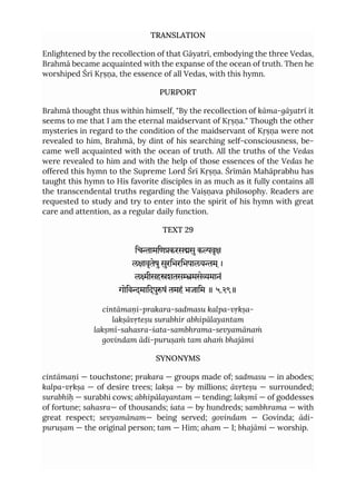 TRANSLATION
Enlightened by the recollection of that Gāyatrī, embodying the three Vedas,
Brahmā became acquainted with the expanse of the ocean of truth. Then he
worshiped Śrī Kṛṣṇa, the essence of all Vedas, with this hymn.
PURPORT
Brahmā thought thus within himself, "By the recollection of kāma-gāyatrī it
seems to me that I am the eternal maidservant of Kṛṣṇa." Though the other
mysteries in regard to the condition of the maidservant of Kṛṣṇa were not
revealed to him, Brahmā, by dint of his searching self-consciousness, be-
came well acquainted with the ocean of truth. All the truths of the Vedas
were revealed to him and with the help of those essences of the Vedas he
offered this hymn to the Supreme Lord Śrī Kṛṣṇa. Śrīmān Mahāprabhu has
taught this hymn to His favorite disciples in as much as it fully contains all
the transcendental truths regarding the Vaiṣṇava philosophy. Readers are
requested to study and try to enter into the spirit of his hymn with great
care and attention, as a regular daily function.
TEXT 29
िचामिणकरससुकवृ
लावृतेषुसुरिभरिभपालयम ्।
लीसहशतसमसेमानं
गोिवमािदपुषं तमहं भजािम ॥ ५.२९॥
cintāmaṇi-prakara-sadmasu kalpa-vṛkṣa-
lakṣāvṛteṣu surabhir abhipālayantam
lakṣmī-sahasra-śata-sambhrama-sevyamānaṁ
govindam ādi-puruṣaṁ tam ahaṁ bhajāmi
SYNONYMS
cintāmaṇi — touchstone; prakara — groups made of; sadmasu — in abodes;
kalpa-vṛkṣa — of desire trees; lakṣa — by millions; āvṛteṣu — surrounded;
surabhīḥ — surabhi cows; abhipālayantam — tending; lakṣmī — of goddesses
of fortune; sahasra— of thousands; śata — by hundreds; sambhrama — with
great respect; sevyamānam— being served; govindam — Govinda; ādi-
puruṣam — the original person; tam — Him; aham — I; bhajāmi — worship.
 