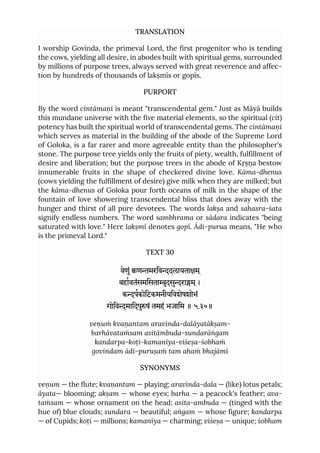 TRANSLATION
I worship Govinda, the primeval Lord, the first progenitor who is tending
the cows, yielding all desire, in abodes built with spiritual gems, surrounded
by millions of purpose trees, always served with great reverence and affec-
tion by hundreds of thousands of lakṣmīs or gopīs.
PURPORT
By the word cintāmaṇi is meant "transcendental gem." Just as Māyā builds
this mundane universe with the five material elements, so the spiritual (cit)
potency has built the spiritual world of transcendental gems. The cintāmaṇi
which serves as material in the building of the abode of the Supreme Lord
of Goloka, is a far rarer and more agreeable entity than the philosopher's
stone. The purpose tree yields only the fruits of piety, wealth, fulfillment of
desire and liberation; but the purpose trees in the abode of Kṛṣṇa bestow
innumerable fruits in the shape of checkered divine love. Kāma-dhenus
(cows yielding the fulfillment of desire) give milk when they are milked; but
the kāma-dhenus of Goloka pour forth oceans of milk in the shape of the
fountain of love showering transcendental bliss that does away with the
hunger and thirst of all pure devotees. The words lakṣa and sahasra-śata
signify endless numbers. The word sambhrama or sādara indicates "being
saturated with love." Here lakṣmī denotes gopī. Ādi-purua means, "He who
is the primeval Lord."
TEXT 30
वेणुं णमरिवदलायताम ्
बहावतंसमिसताुदसुराम ्।
कपकोिटकमनीयिवशेषशोभं
गोिवमािदपुषं तमहं भजािम ॥ ५.३०॥
veṇuṁ kvaṇantam aravinda-dalāyatākṣam-
barhāvataṁsam asitāmbuda-sundarāṅgam
kandarpa-koṭi-kamanīya-viśeṣa-śobhaṁ
govindam ādi-puruṣaṁ tam ahaṁ bhajāmi
SYNONYMS
veṇum — the flute; kvaṇantam — playing; aravinda-dala — (like) lotus petals;
āyata— blooming; akṣam — whose eyes; barha — a peacock's feather; ava-
taṁsam — whose ornament on the head; asita-ambuda — (tinged with the
hue of) blue clouds; sundara — beautiful; aṅgam — whose figure; kandarpa
— of Cupids; koṭi — millions; kamanīya — charming; viśeṣa — unique; śobham
 