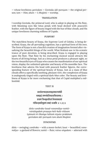 — whose loveliness; govindam — Govinda; ādi-puruṣam — the original per-
son; tam — Him; aham — I; bhajāmi — worship.
TRANSLATION
I worship Govinda, the primeval Lord, who is adept in playing on His flute,
with blooming eyes like lotus petals with head decked with peacock’s
feather, with the figure of beauty tinged with the hue of blue clouds, and His
unique loveliness charming millions of Cupids.
PURPORT
The matchless beauty of Kṛṣṇa, the Supreme Lord of Goloka, is being de-
scribed. Kṛṣṇa, the all-pervading cognition, has a spiritual form of His own.
The form of Kṛṣṇa is not a fanciful creation of imagination formed after vis-
ualizing the beautiful things of the world. What Brahmā saw in his ecstatic
trance of pure devotion, is being described. Kṛṣṇa is engaged in playing
upon His flute. That flute by his enchanting musical sound attracts the
hearts of all living beings. Just as a lotus petal produces a pleasant sight, so
the two beautiful eyes of Kṛṣṇa who causes the manifestation of our spiritual
vision, display the unlimited splendor and beauty of His moonlike face. The
loveliness that adorns His head with peacock feather figures, the corre-
sponding feature of the spiritual beauty of Kṛṣṇa. Just as a mass of blue
clouds offers a specifically soothing, pleasant view, the complexion of Kṛṣṇa
is analogously tinged with a spiritual dark-blue color. The beauty and love-
liness of Kṛṣṇa is far more enchanting that that of Cupid multiplied a mil-
lionfold.
TEXT 31
आलोलचकलसनमावंशी
रादं णयकेिलकलािवलासम ्।
यामं िभलिलतं िनयतकाशं
गोिवमािदपुषं तमहं भजािम ॥ ५.३१॥
ālola-candraka-lasad-vanamālya-vaṁśī-
ratnāṅgadaṁ praṇaya-keli-kalā-vilāsam
śyāmaṁ tri-bhaṅga-lalitaṁ niyata-prakāśaṁ
govindam ādi-puruṣaṁ tam ahaṁ bhajāmi
SYNONYMS
ālola — swinging; candraka — with a moon-locket; lasat — beautified; vana-
mālya— a garland of flowers; vaṁśī — flute; ratna-aṅgadam — adorned with
 