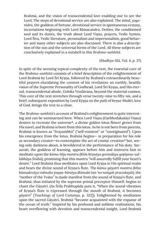 Brahmā, and the vision of transcendental love enabling one to see the
Lord. The steps of devotional service are also explained. The mind, yoga-
nidrā, the goddess of fortune, devotional service in spontaneous ecstasy,
incarnations beginning with Lord Rāmacandra, Deities, the conditioned
soul and its duties, the truth about Lord Viṣṇu, prayers, Vedic hymns,
Lord Śiva, Vedic literature, personalism and impersonalism, good behav-
ior and many other subjects are also discussed. There is also a descrip-
tion of the sun and the universal forms of the Lord. All these subjects are
conclusively explained in a nutshell in this Brahma-saṁhitā.
(Madhya-līlā, Vol. 4, p. 37)
In spite of the seeming topical complexity of the text, the essential core of
the Brahma-saṁhitā consists of a brief description of the enlightenment of
Lord Brahmā by Lord Śrī Kṛṣṇa, followed by Brahmā’s extraordinarily beau-
tiful prayers elucidating the content of his revelation: an earthly, beatific
vision of the Supreme Personality of Godhead, Lord Śrī Kṛṣṇa, and His eter-
nal, transcendental abode, Goloka Vṛndāvana, beyond the material cosmos.
This core of the text stretches through verse twenty-nine to fifty-six, and a
brief, subsequent exposition by Lord Kṛṣṇa on the path of kṛṣṇa-bhakti, love
of God, brings the text to a close.
The Brahma-saṁhitā’s account of Brahmā’s enlightenment is quite interest-
ing and can be summarized here. When Lord Viṣṇu (Garbhodakaśāyī Viṣṇu)
desires to recreate the universe*, a divine golden lotus flower grows from
His navel, and Brahmā is born from this lotus. As he is not born from parents,
Brahmā is known as “Svayambhū” (“self-existent” or “unoriginated”). Upon
his emergence from the lotus, Brahmā begins— in preparation for his role
as secondary creator—to contemplate the act of cosmic creation* but, see-
ing only darkness about, is bewildered in the performance of his duty. Sar-
asvatī, the goddess of learning, appears before him and instructs him to
meditate upon the kāma-bīja mantra (klīṁ kṛṣṇāya govindāya gopījana-val-
labhāya Svāhā), promising that this mantra “will assuredly fulfill your heart’s
desire.” Lord Brahmā thus meditates upon Lord Kṛṣṇa in His spiritual realm
and hears the divine sound of Kṛṣṇa’s flute. The kāma-gāyatrī mantra (klīm
kāmadevāya vidmahe puṣpa-bānāya dhīmahi tan 'no naṅgah pracodayāt), the
“mother of the Vedas” is made manifest from the sound of Kṛṣṇa’s flute, and
Brahmā, thus initiated by the supreme primal preceptor Himself, begins to
chant the Gāyatrī. (As Śrīla Prabhupāda puts it, “When the sound vibration
of Kṛṣṇa’s flute is expressed through the mouth of Brahmā, it becomes
gāyatrī” [Teachings of Lord Caitanya, p. 322]). Enlightened by meditation
upon the sacred Gāyatrī, Brahmā “became acquainted with the expanse of
the ocean of truth.” Inspired by his profound and sublime realizations, his
heart overflowing with devotion and transcendental insight, Lord Brahmā
 