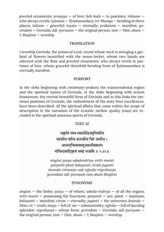 jeweled ornaments; praṇaya — of love; keli-kalā — in pastimes; vilāsam —
who always revels; śyāmam — Śyāmasundara; tri-bhaṅga — bending in three
places; lalitam — graceful; niyata — eternally; prakāśam — manifest; go-
vindam — Govinda; ādi-puruṣam — the original person; tam — Him; aham —
I; bhajāmi — worship.
TRANSLATION
I worship Govinda, the primeval Lord, round whose neck is swinging a gar-
land of flowers beautified with the moon-locket, whose two hands are
adorned with the flute and jeweled ornaments, who always revels in pas-
times of love, whose graceful threefold-bending form of Śyāmasundara is
eternally manifest.
PURPORT
In the śloka beginning with cintāmaṇi-prakara the transcendental region
and the spiritual names of Govinda, in the śloka beginning with veṇuṁ
kvaṇantam, the eternal beautiful form of Govinda and in this śloka the am-
orous pastimes of Govinda, the embodiment of His sixty-four excellences,
have been described. All the spiritual affairs that come within the scope of
description in the narration of the ecstatic mellow quality (rasa) are in-
cluded in the spiritual amorous sports of Govinda.
TEXT 32
अािन य सकलेियवृिमि
पयि पाि कलयि िचरं जगि ।
आनिचयसलिवह
गोिवमािदपुषं तमहं भजािम ॥ ५.३२॥
aṅgāni yasya sakalendriya-vṛtti-manti
paśyanti pānti kalayanti ciraṁ jaganti
ānanda-cinmaya-sad-ujjvala-vigrahasya
govindam ādi-puruṣaṁ tam ahaṁ bhajāmi
SYNONYMS
aṅgāni — the limbs; yasya — of whom; sakala-indriya — of all the organs;
vṛtti-manti — possessing the functions; paśyanti — see; pānti — maintain;
kalayanti — manifest; ciram — eternally; jaganti — the universes; ānanda —
bliss; cit — truth; maya — full of; sat — substantiality; ujjvala — full of dazzling
splendor; vigrahasya— whose form; govindam — Govinda; ādi-puruṣam —
the original person; tam — Him; aham — I; bhajāmi — worship.
 