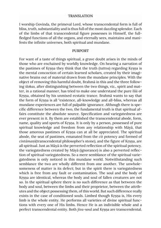TRANSLATION
I worship Govinda, the primeval Lord, whose transcendental form is full of
bliss, truth, substantiality and is thus full of the most dazzling splendor. Each
of the limbs of that transcendental figure possesses in Himself, the full-
fledged functions of all the organs, and eternally sees, maintains and mani-
fests the infinite universes, both spiritual and mundane.
PURPORT
For want of a taste of things spiritual, a grave doubt arises in the minds of
those who are enchained by worldly knowledge. On hearing a narration of
the pastimes of Kṛṣṇa they think that the truth (tattva) regarding Kṛṣṇa is
the mental concoction of certain learned scholars, created by their imagi-
native brains out of material drawn from the mundane principles. With the
object of removing this harmful doubt, Brahmā in this and the three follow-
ing ślokas, after distinguishing between the two things, viz., spirit and mat-
ter, in a rational manner, has tried to make one understand the pure līlā of
Kṛṣṇa, obtained by his unmixed ecstatic trance. Brahmā wants to say that
the form of Kṛṣṇa is all "existence, all-knowledge and all-bliss, whereas all
mundane experiences are full of palpable ignorance. Although there is spe-
cific difference between the two, the fundamental truth is that spiritual af-
fairs constitute the absolute source. Specification and variegatedness are
ever present in it. By them are established the transcendental abode, form,
name, quality and sports of Kṛṣṇa. It is only by a person, possessed of pure
spiritual knowledge and freedom from any relationship with Māyā, that
those amorous pastimes of Kṛṣṇa can at all be appreciated. The spiritual
abode, the seat of pastimes, emanated from the cit potency and formed of
cintāmaṇi(transcendental philosopher's stone), and the figure of Kṛṣṇa, are
all spiritual. Just as Māyā is the perverted reflection of the spiritual potency.
the variegatedness created by Māyā (ignorance) is also a perverted reflec-
tion of spiritual variegatedness. So a mere semblance of the spiritual varie-
gatedness is only noticed in this mundane world. Notwithstanding such
semblance the two are wholly different from one another. The unwhole-
someness of matter is its defect; but in the spirit there is variegatedness
which is free from any fault or contamination. The soul and the body of
Kṛṣṇa are identical, whereas the body and soul of fallen creatures are not
so. In the spiritual sphere there is no such difference as that between the
body and soul, between the limbs and their proprietor, between the attrib-
utes and the object possessing them, of this world. But such difference really
exists in the case of conditioned souls. Limbed though Kṛṣṇa is, His every
limb is the whole entity. He performs all varieties of divine spiritual func-
tions with every one of His limbs. Hence He is an indivisible whole and a
perfect transcendental entity. Both jīva-soul and Kṛṣṇa are transcendental.
 