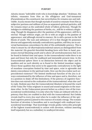 PURPORT
Advaita means "indivisible truth who is knowledge absolute." Brahman, the
infinite, emanates from Him as His effulgence and God-immanent
(Paramātmā) as His constituent; but nevertheless He remains one and indi-
visible. Acyuta means that though myriads of avatāras emanate from Him as
subjective portions and millions of jīvas as separated spiritual particles, still
He remains intact as the undivided whole of fullest perfection. Though He
indulges in exhibiting the pastimes of births, etc., still He is without a begin-
ning. Though He disappears after the pastimes of His appearance, still He is
eternal. Though without origin, yet He is with an origin in His pastime of
appearance; and although eternal in essence, He is still a person in the full
bloom of youth. The sum and substance of it is that though He possesses
diverse and apparently mutually contradictory qualities, still they are in uni-
versal harmonious concordance by dint of His unthinkable potency. This is
what is meant by cid-dharma(transcendental nature) as distinguished from
the material. His graceful threefold-bending form with flute in hand, pos-
sesses eternal blooming youth and is above all unwholesomeness that is to
be found in limited time and space. In the transcendental realm there is no
past and future but only the unalloyed and immutable present time. In the
transcendental sphere there is no distinction between the object and its
qualities and no such identity as is found in the limited mundane region.
Hence those qualities that seem to be apparently contradictory in the light
of mundane conception limited by time and space, exist in agreeable and
dainty concordance in the spiritual realm. How can the jīva realize such un-
precedented existence? The limited intellectual function of the jīva is al-
ways contaminated by the influence of time and space and is, therefore, not
in a position to shake off this limitedness. If the potency of cognitive func-
tion does not extend to the realization of the transcendental, what else can?
In reply. Brahmā says that the transcendental Absolute is beyond the reach
of the Vedas.The Vedas originate in sound and sound originates in the mun-
dane ether. So the Vedascannot present before us a direct view of the tran-
scendental world (Goloka). It is only when the Vedas are imbued with the cit
potency that they are enabled to deal with the transcendental. But Goloka
reveals itself to every jīva-soul when he is under the influence of the spir-
itual cognitive potency joined to the essence of ecstatic energy. The ecstatic
function of devotion is boundless and is surcharged with unalloyed tran-
scendental knowledge. That knowledge reveals goloka-tattva (the principle
of the highest transcendental) in unison with devotion, without asserting
itself separately but as a subsidiary to unalloyed devotion.
 